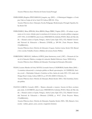 200
Assunto/Palavras-chave: História do Ensino Liceal; Portugal
FERNANDES, Rogério; PINTASSILGO, Joaquim, org. (2003) – A Modernização Pedagógica e a Escola
para Todos na Europa do Sul no Século XX. Lisboa: SPICAE. 310 p.
Assunto/Palavras-chave: Educação; Escola; Pedagogia; Modernização; Portugal; Espanha; Itá-
lia; Século XX
FERNÁNDEZ, Mirta; SPINAK, Silvia; RIBAS, Diego; PIRIZ, Virginia (2005) – El trabajo: su pre-
sencia en los textos oficiales para la enseñanza de la lectura en las escuelas públicas uruguayas
(1927-1941). In GUEREÑA, Jean-Louis; OSSENBACH, Gabriela; POZO, Maria del Mar del,
dir. – Manuales escolares en España, Portugal y América Latina (Siglos XIX y XX). Madrid: Universi-
dad Nacional de Educación a Distancia (UNED), p. 289-304. (Varia Proyecto Manes;
37162PB10A01).
Assunto/Palavras-chave: História da Educação; Uruguai; América Latina; Século XX; Manual
e livro escolar; Trabalho; Ensino e Didática da Leitura; Ensino Público
FERRÁNDEZ ARENAZ, Adalberto; LÓPEZ, Jaime Sarramona, coord. (1987) – Diccionario de Cien-
cias de la Educación: Didáctica y tecnología de la educación. Madrid: Ediciones Anaya. XXXI-461 p.
Assunto/Palavras-chave: Didática da Educação; Tecnologia da Educação; Dicionário
FILHO, Luciano Mendes de Faria; NEVES, Leonardo Santos; CALDEIRAS, Sandra Maria (2005) –
A estatística educacional e a instrução pública no Brasil: aproximações. In CANDEIAS, Antó-
nio, coord. – Modernidade, Educação e Estatísticas na Ibero-América dos séculos XIX e XX: estudos sobre
Portugal, Brasil e Galiza. Lisboa: EDUCA, p. 219-238. (EDUCA História; 11).
Assunto/Palavras-chave: História da Educação; Brasil; Séculos XIX e XX; Estatística; Instru-
ção pública
FLECHA GARCÍA, Consuelo (2005) – Mujeres educando a mujeres: Autoras de libros escolares
para ninãs. In GUEREÑA, Jean-Louis; OSSENBACH, Gabriela; POZO, Maria del Mar del,
dir. – Manuales escolares en España, Portugal y América Latina (Siglos XIX y XX). Madrid: Universi-
dad Nacional de Educación a Distancia (UNED), p. 49-67. (Varia Proyecto Manes;
37162PB10A01).
Assunto/Palavras-chave: História da Educação; Espanha; Séculos XIX e XX; Manual e livro
escolar - mulher, género, autor, autoria e magistério feminino
 