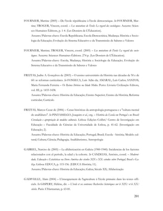 201
FOURNIER, Martine (2005) – De l'école républicaine à l'école démocratique. In FOURNIER, Mar-
tine; TROGER, Vincent, coord. – Les mutations de l'école: Le regard des sociologues. Auxerre: Scien-
ces Humaines Éditions, p. 1-4. (Les Dossiers de L'Éducation).
Assunto/Palavras-chave: Escola Republicana; Escola Democrática; Mudança; História e Socio-
logia da Educação; Evolução do Sistema Educativo e da Transmissão de Saberes e Valores
FOURNIER, Martine; TROGER, Vincent, coord. (2005) – Les mutations de l'école: Le regard des socio-
logues. Auxerre: Sciences Humaines Éditions. 274 p. (Les Dossiers de L'Éducation).
Assunto/Palavras-chave: Escola; Mudança; História e Sociologia da Educação; Evolução do
Sistema Educativo e da Transmissão de Saberes e Valores
FREITAS, Judite A. Gonçalves de (2003) – O ensino universitário da História nas décadas de 50 e de
60: as reformas curriculares. In FONSECA, Luís Adão da; AMARAL, Luís Carlos; SANTOS,
Maria Fernanda Ferreira – Os Reinos Ibéricos na Idade Média. Porto: Livraria Civilização Editora,
vol. III, p. 1433-1438.
Assunto/Palavras-chave: História da Educação; Ensino Superior; Ensino da História; Reforma
curricular; Currículo
FREITAS, Marcos Cezar de (2006) – Cenas históricas da antropologia portuguesa e a "cultura mental
do analfabeto". In PINTASSILGO, Joaquim et al., org. – História da Escola em Portugal e no Brasil:
Circulação e apropriação de modelos culturais. Lisboa: Edições Colibri/ Centro de Investigação em
Educação – Faculdade de Ciências da Universidade de Lisboa, p. 41-62. (Investigação em
Educação; 2).
Assunto/Palavras-chave: História da Educação; Portugal; Brasil; Escola - história; Modelo cul-
tural; Cultura; Ciência; Pedagogia; Analfabetismo; Antropologia
GABRIEL, Narciso de (2005) – La alfabetización en Galicia (1900-1940): Incidencias de los factores
relacionados con el período, la edad y la cohorte. In CANDEIAS, António, coord. – Moderni-
dade, Educação e Estatísticas na Ibero-América dos séculos XIX e XX: estudos sobre Portugal, Brasil e Ga-
liza. Lisboa: EDUCA, p. 115-156. (EDUCA História; 11).
Assunto/Palavras-chave: História da Educação; Galiza; Século XX; Alfabetização
GADPAILLE, Alain (2004) – L'énseignement de l'agriculture à l'école primaire dans les textes offi-
ciels. In GISPERT, Hélène, dir. – L'école et ses contenus: Recherches historiques sur le XIX.e et le XX.e
siècles. Paris: L'Harmattan, p. 63-81.
 