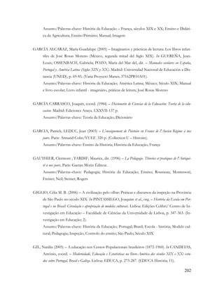 202
Assunto/Palavras-chave: História da Educação – França, séculos XIX e XX; Ensino e Didáti-
ca da Agricultura; Ensino Primário; Manual; Imagem
GARCÍA ALCARAZ, María Guadalupe (2005) – Imaginarios y prácticas de lectura: Los libros infan-
tiles de José Rosas Moreno (México, segunda mitad del Siglo XIX). In GUEREÑA, Jean-
Louis; OSSENBACH, Gabriela; POZO, Maria del Mar del, dir. – Manuales escolares en España,
Portugal y América Latina (Siglos XIX y XX). Madrid: Universidad Nacional de Educación a Dis-
tancia (UNED), p. 69-85. (Varia Proyecto Manes; 37162PB10A01).
Assunto/Palavras-chave: História da Educação; América Latina; México; Século XIX; Manual
e livro escolar; Livro infantil - imaginário, práticas de leitura; José Rosas Moreno
GARCÍA CARRASCO, Joaquín, coord. (1984) – Diccionario de Ciencias de la Educación: Teoria de la edu-
cacion. Madrid: Ediciones Anaya. LXXVII-137 p.
Assunto/Palavras-chave: Teoria da Educação; Dicionário
GARCIA, Patrick; LEDUC, Jean (2003) – L'enseignement de l'histoire en France de l'Ancien Régime à nos
jours. Paris: Armand Colin/VUEF. 320 p. (Collection U – Histoire).
Assunto/Palavras-chave: Ensino da História; História da Educação; França
GAUTHIER, Clermont ; TARDIF, Maurice, dir. (1996) – La Pédagogie. Théories et pratiques de l'Antiqui-
té à nos jours. Paris: Gaetan Morin Éditeur.
Assunto/Palavras-chave: Pedagogia; História da Educação; Ensino; Rousseau; Montessori;
Freinet; Neil; Steiner; Rogers
GIGLIO, Célia M. B. (2006) – A civilização pelo olhar: Práticas e discursos da inspeção na Província
de São Paulo no século XIX. In PINTASSILGO, Joaquim et al., org. – História da Escola em Por-
tugal e no Brasil: Circulação e apropriação de modelos culturais. Lisboa: Edições Colibri/ Centro de In-
vestigação em Educação – Faculdade de Ciências da Universidade de Lisboa, p. 347-363. (In-
vestigação em Educação; 2).
Assunto/Palavras-chave: História da Educação; Portugal; Brasil; Escola - história; Modelo cul-
tural; Pedagogia; Inspeção; Controlo do ensino; São Paulo; Século XIX
GIL, Natália (2005) – A educação nos Censos Populacionais brasileiros (1872-1960). In CANDEIAS,
António, coord. – Modernidade, Educação e Estatísticas na Ibero-América dos séculos XIX e XX: estu-
dos sobre Portugal, Brasil e Galiza. Lisboa: EDUCA, p. 273-287. (EDUCA História; 11).
 
