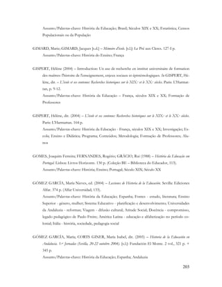 203
Assunto/Palavras-chave: História da Educação; Brasil; Séculos XIX e XX; Estatística; Censos
Populacionais ou da População
GIMARD, Marie; GIMARD, Jacques [s.d.] – Mémoire d'école. [s.l.]: Le Pré aux Clercs. 127-I p.
Assunto/Palavras-chave: História do Ensino; França
GISPERT, Hélène (2004) – Introduction: Un axe de recherche en institut universitaire de formation
des maîtres: l'histoire de l'enseignement, enjeux sociaux et épistémologiques. In GISPERT, Hé-
lène, dir. – L'école et ses contenus: Recherches historiques sur le XIX.e et le XX.e siècles. Paris: L'Harmat-
tan, p. 9-12.
Assunto/Palavras-chave: História da Educação – França, séculos XIX e XX; Formação de
Professores
GISPERT, Hélène, dir. (2004) – L'école et ses contenus: Recherches historiques sur le XIX.e et le XX.e siècles.
Paris: L'Harmattan. 164 p.
Assunto/Palavras-chave: História da Educação - França, séculos XIX e XX; Investigação; Es-
cola; Ensino e Didática; Programa; Conteúdos; Metodologia; Formação de Professores; Alu-
nos
GOMES, Joaquim Ferreira; FERNANDES, Rogério; GRÁCIO, Rui (1988) – História da Educação em
Portugal. Lisboa: Livros Horizonte. 130 p. (Coleção BE – Biblioteca do Educador, 113).
Assunto/Palavras-chave: História; Ensino; Portugal; Século XIX; Século XX
GÓMEZ GARCÍA, María Nieves, ed. (2004) – Lecciones de Historia de la Educación. Sevilla: Ediciones
Alfar. 374 p. (Alfar Universidad; 133).
Assunto/Palavras-chave: História da Educação; Espanha; Fontes - estudo, literatura; Ensino
Superior - género, mulher; Sistema Educativo - planificação e desenvolvimento; Universidades
da Andaluzia - reformas; Viagem - difusão cultural; Atitude Social; Docência - compromisso,
legado pedagógico de Paulo Freire; América Latina - educação e alfabetização no período co-
lonial; Itália - história, sociedade, pedagogia social
GÓMEZ GARCÍA, María; CORTS GINER, María Isabel, dir. (2005) – Historia de la Educación en
Andalucia. 1.as Jornadas (Sevilla, 20-22 outubro 2004). [s.l.]: Fundación El Monte. 2 vol., 321 p. +
345 p.
Assunto/Palavras-chave: História da Educação; Espanha; Andaluzia
 