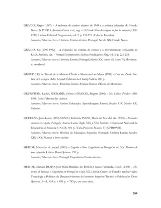204
GRÁCIO, Sérgio (1987) – A reforma do ensino técnico de 1948 e a política educativa do Estado
Novo. In PINTO, António Costa et al., org. – O Estado Novo das origens ao fim da autarcia (1926-
1959). Lisboa: Editorial Fragmentos, vol. 2, p. 159-175. (Coleção Estudos).
Assunto/Palavras-chave: História; Ensino técnico; Portugal; Século XX; Estado Novo
GRÁCIO, Rui (1990-1992) – A expansão do sistema de ensino e a movimentação estudantil. In
REIS, António, dir. – Portugal Contemporâneo. Lisboa: Publicações Alfa, vol. 5, p. 221-258.
Assunto/Palavras-chave: História; Ensino; Portugal; Século XX; Anos 60; Anos 70; Movimen-
to estudantil
GROUP (LE) de Travail de la Maison d‟École a Montceau-Les-Mines (1981) – Cent ans d'école. Pré-
face de Georges Duby. Seyssel: Éditions du Champ Vallon. 200 p.
Assunto/Palavras-chave : História; Ensino; França; Maison d'École de Montceau
GRUNSTEIN, Rachel; PECNARD, Jérôme e DANCEL, Brigitte (2002) – Nos Cahiers d'écoliers 1880-
1968. Paris: Éditions des Arènes.
Assunto/Palavras-chave: Ensino; Educação; Aprendizagem; Escola; Século XIX; Século XX;
Caderno
GUEREÑA, Jean-Louis; OSSENBACH, Gabriela; POZO, Maria del Mar del, dir. (2005) – Manuales
escolares en España, Portugal y América Latina (Siglos XIX y XX). Madrid: Universidad Nacional de
Educación a Distancia (UNED). 501 p. (Varia Proyecto Manes; 37162PB10A01).
Assunto/Palavras-chave: História da Educação; Espanha; Portugal; América Latina; Séculos
XIX e XX; Manual e livro escolar
HEITOR, Manuel et al., coord. (2003) – Engenho e Obra. Engenharia em Portugal no séc. XX. Memória de
uma exposição. Lisboa: Dom Quixote. 199 p.
Assunto/Palavras-chave: Portugal; Engenharia; Ensino técnico
HEITOR, Manuel; BRITO, José Maria Brandão de; ROLLO, Maria Fernanda, coord. (2004) – Mo-
mentos de Inovação e Engenharia em Portugal no Século XX. Lisboa: Centro de Estudos em Inovação,
Tecnologia e Políticas de Desenvolvimento do Instituto Superior Técnico e Publicações Dom
Quixote. 3 vol., 655 p. + 895 p. + 783 p., em caixa dura.
 