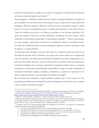 19
understood and utilized can enable us to overcome the aggressive confrontations which have
set nations and groups against one another.”13
Nesta perspetiva, a História da Educação pode cumprir um papel importante na medida em
que exemplifica de uma forma clara as preocupações que, na espessura do tempo, diferentes
pedagogos, diferentes políticos, diferentes reformas tiveram, procurando sempre de forma
assertiva convencer contemporâneos para a “bondade das mudanças”. Como afirma Nóvoa,
“tudo são evidências nos textos e nos debates, nas políticas e nas reformas educativas. Nin-
guém tem dúvidas. Todos têm certezas. Definitivas. Evidências do senso comum. Falsas
evidências. Continuamente desmentidas. Continuamente repetidas.”14
Mesmo numa perspe-
tiva mais europeia, o aluno pode confrontar-se com diferentes ritmos nas mudanças educati-
vas, diferentes justificações para as mesmas alterações, diferentes pressões consoante o tipo
de regimes e as opções políticas.
A intervenção desta disciplina, tem por outro lado de se enquadrar dentro do perfil de um
licenciado de primeiro ciclo em História e que passa, entre outros aspetos por: compreensão
crítica do presente, sustentada numa informação abrangente do passado; compreensão e res-
peito pela diversidade (histórica, cultural, civilizacional); consciência crítica que permita um
exercício da cidadania ativa e tolerante; capacidade de pesquisar, analisar, utilizar e comunicar
criticamente a informação produzida pelas comunidades ao longo do tempo; capacidade de
sistematizar informação (simples, complexa, contraditória,…); espírito de organização e flu-
ência na expressão escrita e oral; capacidade de trabalhar em equipa15
.
De uma forma mais substantiva e global podíamos também citar o Anexo inserto no “Tu-
ning Educational Strutures in Europe II”, ponto de chegada de uma discussão que se alargou
a todo o espaço universitário europeu16
13
GONZALEZ, Júlia; WAGENAAR, Robert [ed.](2005). Tuning Educational Structures in Europe II – Contribution
to the Bologna Process. Bilbao: Publicaciones de la Universidad de Deusto, pp. 98-99. Disponível também em
http://europa.eu.int/comm/education/policies/educ/tuning/tuning_en.html.
14
NÓVOA, António (2005). Evidentemente – Histórias de Educação. Porto: Edições ASA, p.14.
15
Algumas destas ideias resultaram de encontros com colegas de outras Universidades portuguesas (em particu-
lar, Coimbra, Lisboa, Évora e Minho) tendo dado origem a um “paper” que circulou (sobretudo via email) sob
o título “Parecer sobre a reforma de Bolonha nas Ciências Históricas”, em 2004.
16
Aí aparece uma “List of subject Specific Skills and Competences for History” que engloba 30 competências
específicas (tradução da minha responsabilidade).
1. Uma consciência crítica da relação entre eventos presentes e processos no passado.
2. Consciência das diferenças nos pontos de vista historiográficos nos vários períodos e contextos.
3. Consciência de e respeito por pontos de vista derivados de outros contextos nacionais e culturais.
4. Consciência da tendência natural de pesquisa histórica e debate.
5. Conhecimento do enquadramento de trabalho diacrónico geral do passado.
 