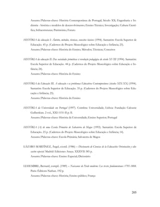 205
Assunto/Palavras-chave: História Contemporânea de Portugal; Século XX; Engenharia e In-
dústria - história e modelos de desenvolvimento; Ensino Técnico; Investigação; Cultura Cientí-
fica; Infraestruturas; Património; Futuro
HISTÓRIA da educação I: Âmbito, métodos, técnicas, conceitos básicos (1994). Santarém: Escola Superior de
Educação. 45 p. (Cadernos do Projeto Museológico sobre Educação e Infância; 23).
Assunto/Palavras-chave: História do Ensino; Métodos; Técnicas; Conceitos
HISTÓRIA da educação II: Das sociedades primitivas à revolução pedagógica do século XVIII (1994). Santarém:
Escola Superior de Educação. 44 p. (Cadernos do Projeto Museológico sobre Educação e In-
fância; 24).
Assunto/Palavras-chave: História do Ensino
HISTÓRIA da Educação III. A educação e os problemas Educativos Contemporâneos (séculos XIX-XX) (1994).
Santarém: Escola Superior de Educação. 35 p. (Cadernos do Projeto Museológico sobre Edu-
cação e Infância; 25).
Assunto/Palavras-chave: História do Ensino
HISTÓRIA da Universidade em Portugal (1997). Coimbra: Universidade; Lisboa: Fundação Calouste
Gulbenkian. 2 vol., XXI-1151-II p. Il.
Assunto/Palavras-chave: História da Universidade; Ensino Superior; Portugal
HISTÓRIA (A) de uma Escola Primária de Salvaterra de Magos (1993). Santarém: Escola Superior de
Educação. 23 p. (Cadernos do Projeto Museológico sobre Educação e Infância; 14).
Assunto/Palavras-chave: Escola Primária; Salvaterra de Magos
LÁZARO MARTÍNEZ, Ángel, coord. (1986) – Diccionario de Ciencias de la Educación: Orientación y edu-
cación especial. Madrid: Ediciones Anaya. XXXVII-385 p.
Assunto/Palavras-chave: Ensino Especial; Dicionário
LEHEMBRE, Bernard, compil. (1989) – Naissance de l'école moderne: Les textes fondamentaux 1791-1804.
Paris: Éditions Nathan. 192 p.
Assunto/Palavras-chave: História; Ensino público; França
 