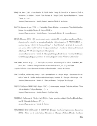 206
LEQUIN, Yves (1981) – Les chemins de l'école. In Le Group de Travail de la Maison d‟École a
Montceau-Les-Mines – Cent ans d'école. Préface de Georges Duby. Seyssel: Éditions du Champ
Vallon, p. 43-47.
Assunto/Palavras-chave: História; Ensino; Maison d'École de Montceau
LOPES, Abreu et al., org. (1956) – A Universidade Técnica de Lisboa e os seus mestres: Notas biobibliográficas.
Lisboa: Universidade Técnica de Lisboa. 886-II p.
Assunto/Palavras-chave: História; Ensino; Universidade Técnica de Lisboa; Professor
LUME, Filomena (2006) – Os inspetores do ensino primário: De orientadores a auditores. Motiva-
ções, dissensões e tensões na operacionalização das práticas inspetivas. In PINTASSILGO, Jo-
aquim et al., org. – História da Escola em Portugal e no Brasil: Circulação e apropriação de modelos cultu-
rais. Lisboa: Edições Colibri/Centro de Investigação em Educação - Faculdade de Ciências da Universidade
de Lisboa, p. 399-429. (Investigação em Educação; 2).
Assunto/Palavras-chave: História da Educação; Portugal; Brasil; Escola - história; Modelo cul-
tural; Pedagogia; Inspeção; Controlo do ensino; Inspetor; Ensino Primário ou Elementar
MACEDO, Newton de [s.d.] – A renovação das ideias e das instituições de cultura. In PERES, Da-
mião, dir. – História de Portugal. Barcelos: Portucalense Editora, vol. IV, p. 421-448.
Assunto/Palavras-chave: História Cultural e das Mentalidades; História do Ensino
MAGALHÃES, Justino, org. (1998) – Fazer e ensinar História da Educação. Braga: Universidade do Mi-
nho/ Centro de Estudos em Educação e Psicologia/ Instituto de Educação e Psicologia, 1998.
Assunto/Palavras-chave: História da Educação; Ensino; Pedagogia; Metodologia
MAGNIN, Charles; MARCACCI, Marco (1987) – Le passé composé: Images de l'école dans la Genève d'il y a
100 ans. Genève: Tribune Éditions. 157-I p.
Assunto/Palavras-chave: História; Ensino; Genebra; Suíça
MARTINS, Guilherme de Oliveira et al., (2000) – Escolas: memória e realidade. Coimbra: Direção Regi-
onal de Educação do Centro. 207-I p.
Assunto/Palavras-chave: História do Ensino
MINISTÉRIO DA EDUCAÇÃO E CULTURA. Direcção-Geral dos Equipamentos Educativos
(1987) – Muitos anos de escolas. Lisboa: Ministério da Educação e Cultura: Direção -Geral dos
 