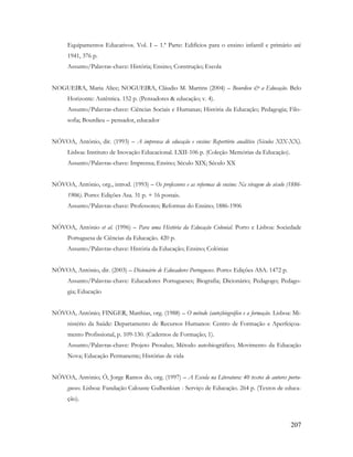 207
Equipamentos Educativos. Vol. I – 1.ª Parte: Edifícios para o ensino infantil e primário até
1941, 376 p.
Assunto/Palavras-chave: História; Ensino; Construção; Escola
NOGUEIRA, Maria Alice; NOGUEIRA, Cláudio M. Martins (2004) – Bourdieu & a Educação. Belo
Horizonte: Autêntica. 152 p. (Pensadores & educação; v. 4).
Assunto/Palavras-chave: Ciências Sociais e Humanas; História da Educação; Pedagogia; Filo-
sofia; Bourdieu – pensador, educador
NÓVOA, António, dir. (1993) – A imprensa de educação e ensino: Repertório analítico (Séculos XIX-XX).
Lisboa: Instituto de Inovação Educacional. LXII-106 p. (Coleção Memórias da Educação).
Assunto/Palavras-chave: Imprensa; Ensino; Século XIX; Século XX
NÓVOA, António, org., introd. (1993) – Os professores e as reformas de ensino: Na viragem do século (1886-
1906). Porto: Edições Asa. 31 p. + 16 postais.
Assunto/Palavras-chave: Professores; Reformas do Ensino; 1886-1906
NÓVOA, António et al. (1996) – Para uma História da Educação Colonial. Porto e Lisboa: Sociedade
Portuguesa de Ciências da Educação. 420 p.
Assunto/Palavras-chave: História da Educação; Ensino; Colónias
NÓVOA, António, dir. (2003) – Dicionário de Educadores Portugueses. Porto: Edições ASA. 1472 p.
Assunto/Palavras-chave: Educadores Portugueses; Biografia; Dicionário; Pedagogo; Pedago-
gia; Educação
NÓVOA, António; FINGER, Matthias, org. (1988) – O método (auto)biográfico e a formação. Lisboa: Mi-
nistério da Saúde: Departamento de Recursos Humanos: Centro de Formação e Aperfeiçoa-
mento Profissional, p. 109-130. (Cadernos de Formação; 1).
Assunto/Palavras-chave: Projeto Prosalus; Método autobiográfico; Movimento da Educação
Nova; Educação Permanente; Histórias de vida
NÓVOA, António; Ó, Jorge Ramos do, org. (1997) – A Escola na Literatura: 40 textos de autores portu-
gueses. Lisboa: Fundação Calouste Gulbenkian - Serviço de Educação. 264 p. (Textos de educa-
ção).
 