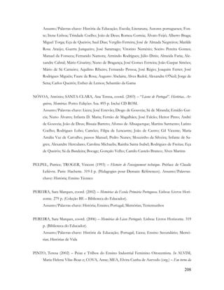 208
Assunto/Palavras-chave: História da Educação; Escola; Literatura; Autores portugueses; Fon-
te; Irene Lisboa; Trindade Coelho; João de Deus; Romeu Correia; Álvaro Feijó; Alberto Braga;
Miguel Torga; Eça de Queirós; Saul Dias; Vergílio Ferreira; José de Almada Negreiros; Matilde
Rosa Araújo; Guerra Junqueiro; José Saramago; Vitorino Nemésio; Soeiro Pereira Gomes;
Manuel da Fonseca; Fernando Namora; Armindo Rodrigues; Júlio Dinis; Almeida Faria; Ale-
xandre Cabral; Mário Césariny; Nuno de Bragança; José Gomes Ferreira; João Gaspar Simões;
Mário de Sá Carneiro; Aquilino Ribeiro; Fernando Pessoa; José Régio; Joaquim Ferrer; José
Rodrigues Miguéis; Faure da Rosa; Augusto Abelaira; Alves Redol; Alexandre O'Neil; Jorge de
Sena; Carlos Queirós; Esther de Lemos; Sebastião da Gama
NÓVOA, António; SANTA-CLARA, Ana Teresa, coord. (2003) – “Liceus de Portugal”. Histórias, Ar-
quivos, Memórias. Porto: Edições Asa. 895 p. Inclui CD-ROM.
Assunto/Palavras-chave: Liceu; José Estevão; Diogo de Gouveia; Sá de Miranda; Emídio Gar-
cia; Nuno Álvares; Infanta D. Maria; Fernão de Magalhães; José Falcão; Heitor Pinto; André
de Gouveia; João de Deus; Bissaia Barreto; Afonso de Albuquerque; Martins Sarmento; Latino
Coelho; Rodrigues Lobo; Camões; Filipa de Lencastre; João de Castro; Gil Vicente; Maria
Amália Vaz de Carvalho; passos Manuel; Pedro Nunes; Mouzinho da Silveira; Infante de Sa-
gres; Alexandre Herculano; Carolina Michaelis; Rainha Santa Isabel; Rodrigues de Freitas; Eça
de Queirós; Sá da Bandeira; Bocage; Gonçalo Velho; Camilo Castelo Branco; Alves Martins
PELPEL, Patrice; TROGER, Vincent (1993) – Histoire de l'enseignement technique. Préface de Claude
Lelièvre. Paris: Hachette. 319-I p. (Pédagogies pour Demain: Références). Assunto/Palavras-
chave: História; Ensino Técnico
PEREIRA, Sara Marques, coord. (2002) – Memórias da Escola Primária Portuguesa. Lisboa: Livros Hori-
zonte. 279 p. (Coleção BE – Biblioteca do Educador).
Assunto/Palavras-chave: História; Ensino; Portugal; Memórias; Testemunhos
PEREIRA, Sara Marques, coord. (2006) – Memórias do Liceu Português. Lisboa: Livros Horizonte. 319
p. (Biblioteca do Educador).
Assunto/Palavras-chave: História da Educação; Portugal; Liceu; Ensino Secundário; Memó-
rias; Histórias de Vida
PINTO, Teresa (2002) – Peias e Trilhos do Ensino Industrial Feminino Oitocentista. In ALVIM,
Maria Helena Vilas-Boas e; COVA, Anne; MEA, Elvira Cunha de Azevedo (org.) – Em torno da
 