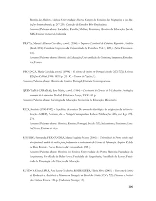 209
História das Mulheres. Lisboa: Universidade Aberta. Centro de Estudos das Migrações e das Re-
lações Interculturais, p. 247-259. (Coleção de Estudos Pós-Graduados).
Assunto/Palavras-chave: Sociedade; Família; Mulher; Feminino; História da Educação; Século
XIX; Ensino Industrial; Indústria
PRATA, Manuel Alberto Carvalho, coord. (2006) – Imprensa Estudantil de Coimbra: Repertório Analítico
(Século XIX). Coimbra: Imprensa da Universidade de Coimbra. Vol. I, 409 p. (Série Documen-
tos).
Assunto/Palavras-chave: História da Educação; Universidade de Coimbra; Imprensa; Estudan-
tes; Fontes
PROENÇA, Maria Cândida, coord. (1998) – O sistema de ensino em Portugal: (séculos XIX-XX). Lisboa:
Edições Colibri, 1998. 182-I p. (I.H.C. - Cursos de Verão; 1).
Assunto/Palavras-chave: História do Ensino; Portugal; História Contemporânea
QUINTANA CABANAS, Jose Maria, coord. (1984) – Diccionario de Ciencias de la Educación: Sociologia y
economia de la educacion. Madrid: Ediciones Anaya, XXX-161 p.
Assunto/Palavras-chave: Sociologia da Educação; Economia da Educação; Dicionário
REIS, António (1990-1992) – A política de ensino: Do controlo ideológico às exigências da industria-
lização. In REIS, António, dir. – Portugal Contemporâneo. Lisboa: Publicações Alfa, vol. 4, p. 271-
278.
Assunto/Palavras-chave: História; Ensino; Portugal; Século XX; Salazarismo; Fascismo; Esta-
do Novo; Ensino técnico
RIBEIRO, Fernanda; FERNANDES, Maria Eugénia Matos (2001) – Universidade do Porto: estudo orgâ-
nico-funcional: modelo de análise para fundamentar o conhecimento do Sistema de Informação Arquivo. Colab.
de Rute Reimão. Porto: Reitoria da Universidade. 693 p.
Assunto/Palavras-chave: História do Ensino; Universidade do Porto; Reitoria; Faculdade de
Arquitetura; Faculdade de Belas-Artes; Faculdade de Engenharia; Faculdade de Letras; Facul-
dade de Psicologia e de Ciências da Educação
RUFINO, César; LIMA, Ana Laura Godinho; RODRIGUES, Flávia Sílvia (2003) – Para uma História
da Reeducação e Assistência a Menores em Portugal e no Brasil dos Séculos XIX e XX: Discursos e Institui-
ções. Lisboa: Educa. 126 p. (Cadernos Prestige; 15).
 