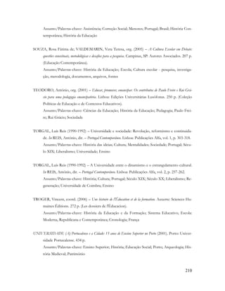 210
Assunto/Palavras-chave: Assistência; Correção Social; Menores; Portugal; Brasil; História Con-
temporânea; História da Educação
SOUZA, Rosa Fátima de; VALDEMARIN, Vera Teresa, org. (2005) – A Cultura Escolar em Debate:
questões conceituais, metodológicas e desafios para a pesquisa. Campinas, SP: Autores Associados. 207 p.
(Educação Contemporânea).
Assunto/Palavras-chave: História da Educação; Escola; Cultura escolar - pesquisa, investiga-
ção, metodologia, documentos, arquivos, fontes
TEODORO, António, org. (2001) – Educar, promover, emancipar. Os contributos de Paulo Freire e Rui Grá-
cio para uma pedagogia emancipatória. Lisboa: Edições Universitárias Lusófonas. 250 p. (Coleção
Políticas de Educação e de Contextos Educativos).
Assunto/Palavras-chave: Ciências da Educação; História da Educação; Pedagogia; Paulo Frei-
re; Rui Grácio; Sociedade
TORGAL, Luís Reis (1990-1992) – Universidade e sociedade: Revolução, reformismo e continuida-
de. In REIS, António, dir. – Portugal Contemporâneo. Lisboa: Publicações Alfa, vol. 1, p. 303-318.
Assunto/Palavras-chave: História das ideias; Cultura; Mentalidades; Sociedade; Portugal; Sécu-
lo XIX; Liberalismo; Universidade; Ensino
TORGAL, Luís Reis (1990-1992) – A Universidade entre o dinamismo e o estrangulamento cultural.
In REIS, António, dir. – Portugal Contemporâneo. Lisboa: Publicações Alfa, vol. 2, p. 257-262.
Assunto/Palavras-chave: História; Cultura; Portugal; Século XIX; Século XX; Liberalismo; Re-
generação; Universidade de Coimbra; Ensino
TROGER, Vincent, coord. (2006) – Une histoire de l'Éducation et de la formation. Auxerre: Sciences Hu-
maines Éditions. 272 p. (Les dossiers de l'Éducacion).
Assunto/Palavras-chave: História da Educação e da Formação; Sistema Educativo; Escola:
Moderna, Republicana e Contemporânea; Cronologia; França
UNIVERSIDADE (A) Portucalense e a Cidade: 15 anos de Ensino Superior no Porto (2001). Porto: Univer-
sidade Portucalense. 434 p.
Assunto/Palavras-chave: Ensino Superior; História; Educação Social; Porto; Arqueologia; His-
tória Medieval; Património
 