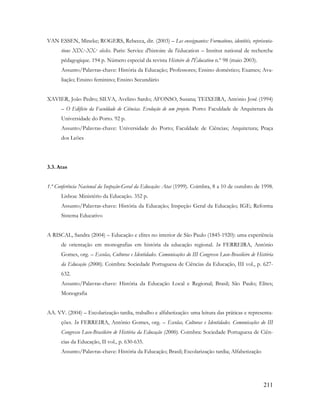 211
VAN ESSEN, Mineke; ROGERS, Rebecca, dir. (2003) – Les enseignantes: Formations, identités, représenta-
tions XIX.e-XX.e siècles. Paris: Service d'histoire de l'éducation – Institut national de recherche
pédagogique. 194 p. Número especial da revista Histoire de l'Éducation n.º 98 (maio 2003).
Assunto/Palavras-chave: História da Educação; Professores; Ensino doméstico; Exames; Ava-
liação; Ensino feminino; Ensino Secundário
XAVIER, João Pedro; SILVA, Avelino Sardo; AFONSO, Susana; TEIXEIRA, António José (1994)
– O Edifício da Faculdade de Ciências. Evolução de um projeto. Porto: Faculdade de Arquitetura da
Universidade do Porto. 92 p.
Assunto/Palavras-chave: Universidade do Porto; Faculdade de Ciências; Arquitetura; Praça
dos Leões
3.3. Atas
1.ª Conferência Nacional da Inspeção-Geral da Educação: Atas (1999). Coimbra, 8 a 10 de outubro de 1998.
Lisboa: Ministério da Educação. 352 p.
Assunto/Palavras-chave: História da Educação; Inspeção Geral da Educação; IGE; Reforma
Sistema Educativo
A RISCAL, Sandra (2004) – Educação e elites no interior de São Paulo (1845-1920): uma experiência
de orientação em monografias em história da educação regional. In FERREIRA, António
Gomes, org. – Escolas, Culturas e Identidades. Comunicações do III Congresso Luso-Brasileiro de História
da Educação (2000). Coimbra: Sociedade Portuguesa de Ciências da Educação, III vol., p. 627-
632.
Assunto/Palavras-chave: História da Educação Local e Regional; Brasil; São Paulo; Elites;
Monografia
AA. VV. (2004) – Escolarização tardia, trabalho e alfabetização: uma leitura das práticas e representa-
ções. In FERREIRA, António Gomes, org. – Escolas, Culturas e Identidades. Comunicações do III
Congresso Luso-Brasileiro de História da Educação (2000). Coimbra: Sociedade Portuguesa de Ciên-
cias da Educação, II vol., p. 630-635.
Assunto/Palavras-chave: História da Educação; Brasil; Escolarização tardia; Alfabetização
 
