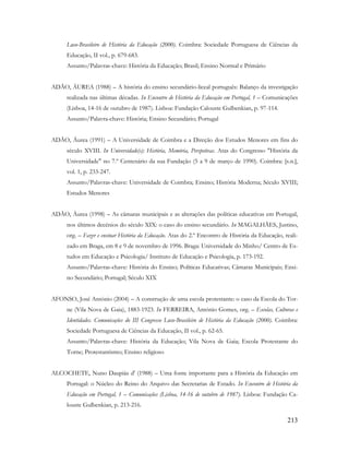 213
Luso-Brasileiro de História da Educação (2000). Coimbra: Sociedade Portuguesa de Ciências da
Educação, II vol., p. 679-683.
Assunto/Palavras-chave: História da Educação; Brasil; Ensino Normal e Primário
ADÃO, ÁUREA (1988) – A história do ensino secundário-liceal português: Balanço da investigação
realizada nas últimas décadas. In Encontro de História da Educação em Portugal, 1 – Comunicações
(Lisboa, 14-16 de outubro de 1987). Lisboa: Fundação Calouste Gulbenkian, p. 97-114.
Assunto/Palavra-chave: História; Ensino Secundário; Portugal
ADÃO, Áurea (1991) – A Universidade de Coimbra e a Direção dos Estudos Menores em fins do
século XVIII. In Universidade(s): História, Memória, Perspetivas. Atas do Congresso "História da
Universidade" no 7.º Centenário da sua Fundação (5 a 9 de março de 1990). Coimbra: [s.n.],
vol. 1, p. 233-247.
Assunto/Palavras-chave: Universidade de Coimbra; Ensino; História Moderna; Século XVIII;
Estudos Menores
ADÃO, Áurea (1998) – As câmaras municipais e as alterações das políticas educativas em Portugal,
nos últimos decénios do século XIX: o caso do ensino secundário. In MAGALHÃES, Justino,
org. – Fazer e ensinar História da Educação. Atas do 2.º Encontro de História da Educação, reali-
zado em Braga, em 8 e 9 de novembro de 1996. Braga: Universidade do Minho/ Centro de Es-
tudos em Educação e Psicologia/ Instituto de Educação e Psicologia, p. 173-192.
Assunto/Palavras-chave: História do Ensino; Políticas Educativas; Câmaras Municipais; Ensi-
no Secundário; Portugal; Século XIX
AFONSO, José António (2004) – A construção de uma escola protestante: o caso da Escola do Tor-
ne (Vila Nova de Gaia), 1883-1923. In FERREIRA, António Gomes, org. – Escolas, Culturas e
Identidades. Comunicações do III Congresso Luso-Brasileiro de História da Educação (2000). Coimbra:
Sociedade Portuguesa de Ciências da Educação, II vol., p. 62-65.
Assunto/Palavras-chave: História da Educação; Vila Nova de Gaia; Escola Protestante do
Torne; Protestantismo; Ensino religioso
ALCOCHETE, Nuno Daupiás d' (1988) – Uma fonte importante para a História da Educação em
Portugal: o Núcleo do Reino do Arquivo das Secretarias de Estado. In Encontro de História da
Educação em Portugal, 1 – Comunicações (Lisboa, 14-16 de outubro de 1987). Lisboa: Fundação Ca-
louste Gulbenkian, p. 213-216.
 