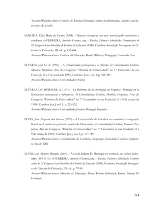 214
Assunto/Palavras-chave: História do Ensino; Portugal; Fontes de informação; Arquivo das Se-
cretarias de Estado
ALMEIDA, Célia Maria de Castro (2004) – Práticas educativas em arte: entrelaçando memórias e
cotidiano. In FERREIRA, António Gomes, org. – Escolas, Culturas e Identidades. Comunicações do
III Congresso Luso-Brasileiro de História da Educação (2000). Coimbra: Sociedade Portuguesa de Ci-
ências da Educação, III vol., p. 459-464.
Assunto/Palavras-chave: História da Educação; Brasil; Didática; Pedagogia; Ensino da Arte
ÁLVARES, José M. A. (1991) – A Universidade portuguesa e o Oriente. In Universidade(s): História,
Memória, Perspetivas. Atas do Congresso "História da Universidade" no 7.º Centenário da sua
Fundação (5 a 9 de março de 1990). Coimbra: [s.n.], vol. 4, p. 381-389.
Assunto/Palavras-chave: Universidade; Oriente
ALVAREZ DE MORALES, A. (1991) – La Reforma de la enseñanza en España y Portugal en la
Ilustración: semejanzas y diferencias. In Universidade(s): História, Memória, Perspetivas. Atas do
Congresso "História da Universidade" no 7.º Centenário da sua Fundação (5 a 9 de março de
1990). Coimbra: [s.n.], vol. 1, p. 225-232.
Assunto/Palavras-chave: Universidade; Ensino; Portugal; Espanha
ALVES, José Augusto dos Santos (1991) – A Universidade de Coimbra na memória da emigração
liberal em Londres no primeiro quartel de Oitocentos. In Universidade(s): História, Memória, Pers-
petivas. Atas do Congresso "História da Universidade" no 7.º Centenário da sua Fundação (5 a
9 de março de 1990). Coimbra: [s.n.], vol. 5, p. 177-189
Assunto/Palavras-chave: Universidade de Coimbra; Emigração; Sociedade; Londres; Inglater-
ra; Século XIX
ALVES, Luís Alberto Marques (2004) – A escola Infante D. Henrique no contexto do ensino indus-
trial (1885-1910). In FERREIRA, António Gomes, org. – Escolas, Culturas e Identidades. Comuni-
cações do III Congresso Luso-Brasileiro de História da Educação (2000). Coimbra: Sociedade Portugue-
sa de Ciências da Educação, III vol., p. 79-90.
Assunto/Palavras-chave: História da Educação; Porto; Ensino Industrial; Escola Infante D.
Henrique
 