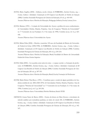 215
ALVES, Maria Angélica (2004) – Infância, escola e leitura. In FERREIRA, António Gomes, org. –
Escolas, Culturas e Identidades. Comunicações do III Congresso Luso-Brasileiro de História da Educação
(2000). Coimbra: Sociedade Portuguesa de Ciências da Educação, II vol., p. 454-459.
Assunto/Palavras-chave: História da Educação; Pedagogia; Infância; Escola; Leitura; Livro
ALVES, Mariano (1991) – A criação da Universidade dos Açores: a política do nosso conhecimento.
In Universidade(s): História, Memória, Perspetivas. Atas do Congresso "História da Universidade"
no 7.º Centenário da sua Fundação (5 a 9 de março de 1990). Coimbra: [s.n.], vol. 4, p. 423-
436.
Assunto/Palavras-chave: Universidade dos Açores
ALVES, Mírian Fábia (2004) – História e memória: 100 anos da Faculdade de Direito da Universida-
de Federal de Góias (1898/1998). In FERREIRA, António Gomes, org. – Escolas, Culturas e
Identidades. Comunicações do III Congresso Luso-Brasileiro de História da Educação (2000). Coimbra:
Sociedade Portuguesa de Ciências da Educação, III vol., p. 205-210.
Assunto/Palavras-chave: História da Educação; Brasil; Faculdade de Direito da Universidade
Federal de Góias; Ensino Superior
ALVES, Nilda (2004) – Lá eu podia correr atrás de cotias – o espaço escolar e a formação de profes-
sores. In FERREIRA, António Gomes, org. – Escolas, Culturas e Identidades. Comunicações do III
Congresso Luso-Brasileiro de História da Educação (2000). Coimbra: Sociedade Portuguesa de Ciên-
cias da Educação, III vol., p. 587-591.
Assunto/Palavras-chave: História da Educação; Brasil; Escola; Formação de Professores
ALVIM, Maria Helena Vilas-Boas e (1991) – Contributo para o estudo de alguns periódicos da Aca-
demia coimbrã do séc. XIX (1840-1870). In Universidade(s): História, Memória, Perspetivas. Atas do
Congresso "História da Universidade" no 7.º Centenário da sua Fundação (5 a 9 de março de
1990). Coimbra: [s.n.], vol. 3, p. 243-256.
Assunto/Palavras-chave: Universidade; História Moderna; Século XVIII
AMÂNCIO, Lázara Nanci de Barros (2004) – Ensino da leitura em Mato Grosso: a introdução do
método analítico por normalistas paulistas, no início do século XX. In FERREIRA, António
Gomes, org. – Escolas, Culturas e Identidades. Comunicações do III Congresso Luso-Brasileiro de História
da Educação (2000). Coimbra: Sociedade Portuguesa de Ciências da Educação, III vol., p. 542-
547.
 