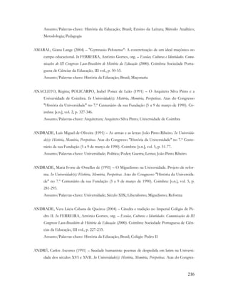216
Assunto/Palavras-chave: História da Educação; Brasil; Ensino da Leitura; Método Analítico;
Metodologia; Pedagogia
AMARAL, Giana Lange (2004) – "Gymnasio Pelotense": A concretização de um ideal maçônico no
campo educacional. In FERREIRA, António Gomes, org. – Escolas, Culturas e Identidades. Comu-
nicações do III Congresso Luso-Brasileiro de História da Educação (2000). Coimbra: Sociedade Portu-
guesa de Ciências da Educação, III vol., p. 50-55.
Assunto/Palavras-chave: História da Educação; Brasil; Maçonaria
ANACLETO, Regina; POLICARPO, Isabel Ponce de Leão (1991) – O Arquiteto Silva Pinto e a
Universidade de Coimbra. In Universidade(s): História, Memória, Perspetivas. Atas do Congresso
"História da Universidade" no 7.º Centenário da sua Fundação (5 a 9 de março de 1990). Co-
imbra: [s.n.], vol. 2, p. 327-346.
Assunto/Palavras-chave: Arquitetura; Arquiteto Silva Pinto; Universidade de Coimbra
ANDRADE, Luís Miguel de Oliveira (1991) – As armas e as letras: João Pinto Ribeiro. In Universida-
de(s): História, Memória, Perspetivas. Atas do Congresso "História da Universidade" no 7.º Cente-
nário da sua Fundação (5 a 9 de março de 1990). Coimbra: [s.n.], vol. 5, p. 51-77.
Assunto/Palavras-chave: Universidade; Política; Poder; Guerra; Letras; João Pinto Ribeiro
ANDRADE, Maria Ivone de Ornellas de (1991) – O Miguelismo na Universidade. Projeto de refor-
ma. In Universidade(s): História, Memória, Perspetivas. Atas do Congresso "História da Universida-
de" no 7.º Centenário da sua Fundação (5 a 9 de março de 1990). Coimbra: [s.n.], vol. 5, p.
281-293.
Assunto/Palavras-chave: Universidade; Século XIX; Liberalismo; Miguelismo; Reforma
ANDRADE, Vera Lúcia Cabana de Queiroz (2004) – Cátedra e tradição no Imperial Colégio de Pe-
dro II. In FERREIRA, António Gomes, org. – Escolas, Culturas e Identidades. Comunicações do III
Congresso Luso-Brasileiro de História da Educação (2000). Coimbra: Sociedade Portuguesa de Ciên-
cias da Educação, III vol., p. 227-233.
Assunto/Palavras-chave: História da Educação; Brasil; Colégio Pedro II
ANDRÉ, Carlos Ascenso (1991) – Saudade humanista: poemas de despedida em latim na Universi-
dade dos séculos XVI e XVII. In Universidade(s): História, Memória, Perspetivas. Atas do Congres-
 