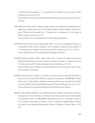 217
so "História da Universidade" no 7.º Centenário da sua Fundação (5 a 9 de março de 1990).
Coimbra: [s.n.], vol. 4, p. 99-109.
Assunto/Palavras-chave: Universidade; História Moderna; Humanismo; Saudade; Poema; Poe-
sia; Latim
ANTUNES, José Antunes (1991) – Posição de alguns mestres antes e depois da fundação da Univer-
sidade face aos direitos dos povos. In Universidade(s): História, Memória, Perspetivas. Atas do Con-
gresso "História da Universidade" no 7.º Centenário da sua Fundação (5 a 9 de março de
1990). Coimbra: [s.n.], vol. 4, p. 11-37.
Assunto/Palavras-chave: Universidade; Povo; História Moderna; Racismo
ANTUNES, Maria do Carmo Garcia Faria Gaspar (1991) – O ensino na Faculdade de Cânones. In
Universidade(s): História, Memória, Perspetivas. Atas do Congresso "História da Universidade" no
7.º Centenário da sua Fundação (5 a 9 de março de 1990). Coimbra: [s.n.], vol. 1, p. 123-130.
Assunto/Palavras-chave: Universidade; Ensino; Faculdade de Cânones
ANTUNES, Maria do Rosário (1988) – Breve notícia sobre a existência do Arquivo Histórico do
Ministério da Educação. In Encontro de História da Educação em Portugal, 1 – Comunicações (Lisboa,
14-16 de outubro de 1987). Lisboa: Fundação Calouste Gulbenkian, p. 217-224.
Assunto/Palavras-chave: História do Ensino; Portugal; Fontes de Informação; Arquivo Histó-
rico do Ministério da Educação
AQUINO, Luciene Chaves de (2004) – A instituição do ensino normal no estado do R. Grande do
Norte, no início do século XX (1908): uma insígnia de modernização. In FERREIRA, António
Gomes, org. – Escolas, Culturas e Identidades. Comunicações do III Congresso Luso-Brasileiro de História
da Educação (2000). Coimbra: Sociedade Portuguesa de Ciências da Educação, II vol., p. 19-23.
Assunto/Palavras-chave: História da Educação; Escola; Brasil; Ensino Normal
ARAÚJO, Alberto Filipe; MANSO, Artur; CASULO, José Carlos (2002) – Do particular ao Global: a
emergência dos mitos de Prometeu e da Idade do Ouro em dois textos de Leonardo Coimbra
e de Agostinho da Silva. In FERNANDES, Margarida et alii, coord. – O Particular e o Global no
Virar do Milénio: Cruzar Saberes em Educação. Atas do 5.º Congresso da Sociedade Portuguesa de Ciências
da Educação. Porto: Sociedade Portuguesa de Ciências da Educação. Edições Colibri, p. 530-
537.
 