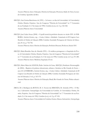 218
Assunto/Palavras-chave: Educação; História da Educação; Prometeu; Idade do Ouro; Leonar-
do Coimbra; Agostinho da Silva
ARAÚJO, Ana Cristina Bartolomeu de (1991) – As horas e os dias da Universidade. In Universidade(s):
História, Memória, Perspetivas. Atas do Congresso "História da Universidade" no 7.º Centenário
da sua Fundação (5 a 9 de março de 1990). Coimbra: [s.n.], vol. 3, p. 365-382.
Assunto/Palavras-chave: Universidade
ARAÚJO, José Carlos Souza (2004) – O perfil moral da profissão docente no século XVI. In FER-
REIRA, António Gomes, org. – Escolas, Culturas e Identidades. Comunicações do III Congresso Luso-
Brasileiro de História da Educação (2000). Coimbra: Sociedade Portuguesa de Ciências da Educa-
ção, II vol., p. 752-756.
Assunto/Palavras-chave: História da Educação; Profissão Docente; Professor; Século XVI
ARAÚJO, Maria Benedita Aires de Almeida (1991) – Os médicos portugueses e a Inquisição de Évo-
ra. In Universidade(s): História, Memória, Perspetivas. Atas do Congresso "História da Universidade"
no 7.º Centenário da sua Fundação (5 a 9 de março de 1990). Coimbra: [s.n], vol. 4, p. 271-280.
Assunto/Palavras-chave: Medicina; Inquisição; Évora
ARAÚJO, Marta Maria de; SANTOS, Pedro Antônio de Lima; ARAÚJO, Humberto Hermenegildo
de (2004) – Registros de práticas educacionais, urbanas e literárias no Rio Grande do Norte –
anos 20. In FERREIRA, António Gomes, org. – Escolas, Culturas e Identidades. Comunicações do III
Congresso Luso-Brasileiro de História da Educação (2000). Coimbra: Sociedade Portuguesa de Ciên-
cias da Educação, I vol., p. 163-170.
Assunto/Palavras-chave: História da Educação; Brasil; Rio Grande do Norte; Prática educaci-
onal
AREIA, M. L. Rodrigues de; ROCHA, M. A. Tavares da; MIRANDA, M. Arminda (1991) – O Mu-
seu e Laboratório Antropológico da Universidade de Coimbra. In Universidade(s): História, Me-
mória, Perspetivas. Atas do Congresso "História da Universidade" no 7.º Centenário da sua Fun-
dação (5 a 9 de março de 1990). Coimbra: [s.n.], vol. 2, p. 87-105.
Assunto/Palavras-chave: Universidade de Coimbra; Ensino; Museu; Laboratório; Antropologia
 