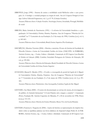 219
ARROTEIA, Jorge (1990) – Sistema de ensino e mobilidade social: Reflexões sobre o caso portu-
guês. In A Sociologia e a sociedade portuguesa na viragem do século: Atas do I Congresso Português de Socio-
logia. Lisboa: Editorial Fragmentos, vol. 1, p. 67-78. (Coleção Estudos).
Assunto/Palavras-chave: Coleção Estudos. Sociologia; Ensino; Sociedade; Portugal; Mobilida-
de social
ARRUDA, Maria Arminda do Nascimento (1991) – A reforma da Universidade brasileira e a pós-
graduação. In Universidade(s): História, Memória, Perspetivas. Atas do Congresso "História da Uni-
versidade" no 7.º Centenário da sua Fundação (5 a 9 de março de 1990). Coimbra: [s.n.], vol. 4,
p. 445-463.
Assunto/Palavras-chave: Universidade; Brasil; Ensino Superior; Pós-Graduação
ASSUMPÇÃO, Albertina Vicentini (2004) – História e memória: 50 anos de história da Faculdade de
Filosofia Ciências e Letras da Universidade Católica de Góias (1948/1999). In FERREIRA,
António Gomes, org. – Escolas, Culturas e Identidades. Comunicações do III Congresso Luso-Brasileiro
de História da Educação (2000). Coimbra: Sociedade Portuguesa de Ciências da Educação, III
vol., p. 199-204.
Assunto/Palavras-chave: História da Educação; Brasil; Faculdade de Filosofia Ciências e Letras
da Universidade Católica de Góias; Ensino Superior
ATANÁZIO, Manuel E. Mendes (1991) – O estilo e a iconografia do portal da Capela de S. Miguel.
In Universidade(s): História, Memória, Perspetivas. Atas do Congresso "História da Universidade"
no 7.º Centenário da sua Fundação (5 a 9 de março de 1990). Coimbra: [s.n.], vol. 2, p. 291-
303.
Assunto/Palavras-chave: Património; Arte; Iconografia; Coimbra; Capela de São Miguel
AZEVEDO, Ana Maria (2000) – O centro de documentação ao serviço do museu, da investigação e
do público. In Seminário Internacional “A Escola Primária: entre a imagem e a memória” – Comunicações
(Porto, Fundação Dr. António Cupertino de Miranda, 27 e 28 de novembro de 1998). Porto:
[s.n.], p. 111-115.
Assunto/Palavras-chave: História do Ensino Primário; Museu Vivo da Escola Primária
AZEVEDO, Francisca L. Nogueira de (2004) – Lições de história: as representações do império bra-
sileiro sobre as repúblicas platinas nos livros didáticos do Imperial Colégio Pedro II. In FER-
REIRA, António Gomes, org. – Escolas, Culturas e Identidades. Comunicações do III Congresso Luso-
 