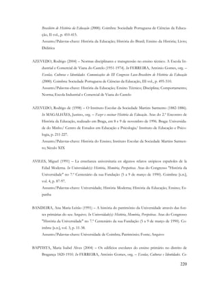 220
Brasileiro de História da Educação (2000). Coimbra: Sociedade Portuguesa de Ciências da Educa-
ção, II vol., p. 410-415.
Assunto/Palavras-chave: História da Educação; História do Brasil; Ensino da História; Livro;
Didática
AZEVEDO, Rodrigo (2004) – Normas disciplinares e transgressão no ensino técnico. A Escola In-
dustrial e Comercial de Viana do Castelo (1951-1974). In FERREIRA, António Gomes, org. –
Escolas, Culturas e Identidades. Comunicações do III Congresso Luso-Brasileiro de História da Educação
(2000). Coimbra: Sociedade Portuguesa de Ciências da Educação, III vol., p. 495-510.
Assunto/Palavras-chave: História da Educação; Ensino Técnico; Disciplina; Comportamento;
Norma; Escola Industrial e Comercial de Viana do Castelo
AZEVEDO, Rodrigo de (1998) – O Instituto Escolar da Sociedade Martins Sarmento (1882-1886).
In MAGALHÃES, Justino, org. – Fazer e ensinar História da Educação. Atas do 2.º Encontro de
História da Educação, realizado em Braga, em 8 e 9 de novembro de 1996. Braga: Universida-
de do Minho/ Centro de Estudos em Educação e Psicologia/ Instituto de Educação e Psico-
logia, p. 211-227.
Assunto/Palavras-chave: História do Ensino; Instituto Escolar da Sociedade Martins Sarmen-
to; Século XIX
AVILES, Miguel (1991) – La enseñanza universitaria en algunos relatos utópicos españoles de la
Edad Moderna. In Universidade(s): História, Memória, Perspetivas. Atas do Congresso "História da
Universidade" no 7.º Centenário da sua Fundação (5 a 9 de março de 1990). Coimbra: [s.n.],
vol. 4, p. 87-97.
Assunto/Palavras-chave: Universidade; História Moderna; História da Educação; Ensino; Es-
panha
BANDEIRA, Ana Maria Leitão (1991) – A história do património da Universidade através das fon-
tes primárias do seu Arquivo. In Universidade(s): História, Memória, Perspetivas. Atas do Congresso
"História da Universidade" no 7.º Centenário da sua Fundação (5 a 9 de março de 1990). Co-
imbra: [s.n.], vol. 3, p. 11-38.
Assunto/Palavras-chave: Universidade de Coimbra; Património; Fonte; Arquivo
BAPTISTA, Maria Isabel Alves (2004) – Os edifícios escolares do ensino primário no distrito de
Bragança 1820-1910. In FERREIRA, António Gomes, org. – Escolas, Culturas e Identidades. Co-
 