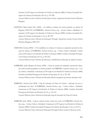 221
municações do III Congresso Luso-Brasileiro de História da Educação (2000). Coimbra: Sociedade Por-
tuguesa de Ciências da Educação, III vol., p. 570-580.
Assunto/Palavras-chave: História da Educação; Escola; Arquitetura Escolar; Ensino Primário;
Bragança
BAPTISTA, Maria Isabel Alves (2004) – Os edifícios escolares do ensino primário no distrito de
Bragança 1820-1910. In FERREIRA, António Gomes, org. – Escolas, Culturas e Identidades. Co-
municações do III Congresso Luso-Brasileiro de História da Educação (2000). Coimbra: Sociedade Por-
tuguesa de Ciências da Educação, I vol., p. 287-297.
Assunto/Palavras-chave: História da Educação; Portugal; Arquitetura escolar; Escola; Ensino
Primário; Bragança; 1820-1910
BARCOSO, Cristina (2004) – O Zé analfabeto no cinema. O cinema na campanha nacional de edu-
cação de adultos. In FERREIRA, António Gomes, org. – Escolas, Culturas e Identidades. Comuni-
cações do III Congresso Luso-Brasileiro de História da Educação (2000). Coimbra: Sociedade Portugue-
sa de Ciências da Educação, II vol., p. 243-252.
Assunto/Palavras-chave: História da Educação; Analfabetismo; Educação de adultos; Cinema
BARREIRO, Iraíde Marques de Freitas (2004) – Áreas de atuação da campanha nacional de educa-
ção rural: Escolha geográfica ou decisão política? In FERREIRA, António Gomes, org. – Esco-
las, Culturas e Identidades. Comunicações do III Congresso Luso-Brasileiro de História da Educação (2000).
Coimbra: Sociedade Portuguesa de Ciências da Educação, II vol., p. 291-296.
Assunto/Palavras-chave: História da Educação; Brasil; Campanha nacional de educação rural
BARROSO, António José (2004) – Liga de Instrução de Viana do Castelo – educação do povo e
mobilização das elites. In FERREIRA, António Gomes, org. – Escolas, Culturas e Identidades.
Comunicações do III Congresso Luso-Brasileiro de História da Educação (2000). Coimbra: Sociedade
Portuguesa de Ciências da Educação, II vol., p. 119-133.
Assunto/Palavras-Chave: História da Educação; Liga de Instrução de Viana do Castelo
BARROSO, João (2004) – Cultura, cultura escolar, cultura de escola. In FERREIRA, António Go-
mes, org. – Escolas, Culturas e Identidades. Comunicações do III Congresso Luso-Brasileiro de História da
Educação (2000). Coimbra: Sociedade Portuguesa de Ciências da Educação, I vol., p. 103-111.
Assunto/Palavras-Chave: História da Educação; Portugal; Cultura escolar; Cultura de escola
 