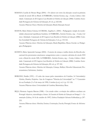 222
BASSALO, Lucélia de Moraes Braga (2004) – Os saberes em torno da educação sexual na primeira
metade do século XX no Brasil. In FERREIRA, António Gomes, org. – Escolas, Culturas e Iden-
tidades. Comunicações do III Congresso Luso-Brasileiro de História da Educação (2000). Coimbra: Socie-
dade Portuguesa de Ciências da Educação, II vol., p. 642-646.
Assunto/Palavras-Chave: História da Educação; Brasil; Educação Sexual
BASTOS, Maria Helena Câmara; LUCRESSI, Angelina L. (2004) – Pedagogium: templo da moder-
nidade educacional republicana brasileira. In FERREIRA, António Gomes, org. – Escolas, Cul-
turas e Identidades. Comunicações do III Congresso Luso-Brasileiro de História da Educação (2000). Coim-
bra: Sociedade Portuguesa de Ciências da Educação, I vol., p. 155-161.
Assunto/Palavras-chave: História da Educação; Brasil; República; Museu Escolar ou Pedagó-
gico; Pedagogium
BATISTA, Maria Aparecida Camargo (2004) – Conceito de criança e mulher dentro da filosofia edu-
cacional dos protestantes americanos: antagonismos entre o conceito calvinista do século XVI
com o liberal do século XIX. In FERREIRA, António Gomes, org. – Escolas, Culturas e Identi-
dades. Comunicações do III Congresso Luso-Brasileiro de História da Educação (2000). Coimbra: Socie-
dade Portuguesa de Ciências da Educação, III vol., p. 337-341.
Assunto/Palavras-chave: História da Educação; Criança; Mulher; Filosofia Educacional; Pro-
testantismo; Calvinismo; América
BEBIANO, Natália (1991) – O culto das musas pelos matemáticos de Coimbra. In Universidade(s):
História, Memória, Perspetivas. Atas do Congresso "História da Universidade" no 7.º Centenário
da sua Fundação (5 a 9 de março de 1990). Coimbra: [s.n.], vol. 4, p. 111-126.
Assunto/Palavras-chave: Universidade de Coimbra; Matemática; Musa
BEJA, Filomena Augusta Marona (1988) – Um estudo sobre a evolução dos edifícios escolares em
Portugal: objetivos, metodologia e fontes. In Encontro de História da Educação em Portugal, 1 – Co-
municações (Lisboa, 14-16 de outubro de 1987). Lisboa: Fundação Calouste Gulbenkian, p. 247-
253.
Assunto/Palavras-chave: História; Ensino; Construção; Escola; Portugal; Fontes de Informa-
ção
 