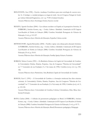 223
BENAVENTE, Ana (1990) – Escola e mudança: Contributos para uma sociologia do sucesso esco-
lar. In A Sociologia e a sociedade portuguesa na viragem do século: Atas do I Congresso Português de Sociolo-
gia. Lisboa: Editorial Fragmentos, vol. 1, p. 79-89. (Coleção Estudos).
Assunto/Palavras-chave: Sociologia; Ensino; Sucesso escolar
BENITO, Agustín Escolano (2004) – Las culturas escolares en España en la perspectiva historica. In
FERREIRA, António Gomes, org. – Escolas, Culturas e Identidades. Comunicações do III Congresso
Luso-Brasileiro de História da Educação (2000). Coimbra: Sociedade Portuguesa de Ciências da
Educação, I vol., p. 113-127.
Assunto/Palavras-chave: História da Educação; Espanha; Cultura escolar
BITTENCOURT, Agueda Bernardete (2004) – Família e igreja: uma aliança pela educação feminina.
In FERREIRA, António Gomes, org. – Escolas, Culturas e Identidades. Comunicações do III Congresso
Luso-Brasileiro de História da Educação (2000). Coimbra: Sociedade Portuguesa de Ciências da
Educação, II vol., p. 56-61.
Assunto/Palavras-chave: História da Educação; Família; Igreja; Género; Feminino
BORGES, Nelson Correia (1991) – Os Retábulos Gémeos da Capela da Universidade de Coimbra.
In Universidade(s): História, Memória, Perspetivas. Atas do Congresso "História da Universidade"
no 7.º Centenário da sua Fundação (5 a 9 de março de 1990). Coimbra: [s.n.], vol. 2, p. 305-
326.
Assunto/Palavras-chave: Património; Arte; Retábulo; Capela da Universidade de Coimbra
BOSCHI, Caio C. (1991) – A Universidade de Coimbra e a formação intelectual das elites mineiras
coloniais. In Universidade(s): História, Memória, Perspetivas. Atas do Congresso "História da Uni-
versidade" no 7.º Centenário da sua Fundação (5 a 9 de março de 1990). Coimbra: [s.n.], vol. 5,
p. 133-150.
Assunto/Palavras-chave: Universidade de Coimbra; Colónia; Colonialismo; Elite; Mina; Inte-
lectual; Formação
BOTO, Carlota (2004) – A difusão do pensamento pedagógico no Brasil. In FERREIRA, António
Gomes, org. – Escolas, Culturas e Identidades. Comunicações do III Congresso Luso-Brasileiro de História
da Educação (2000). Coimbra: Sociedade Portuguesa de Ciências da Educação, I vol., p. 45-71.
Assunto/Palavras-chave: História da Educação; Brasil; Pensamento pedagógico; Pedagogia
 