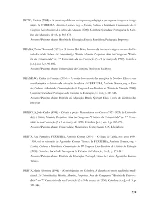 224
BOTO, Carlota (2004) – A escola republicana na imprensa pedagógica portuguesa: imagens e imagi-
nário. In FERREIRA, António Gomes, org. – Escolas, Culturas e Identidades. Comunicações do III
Congresso Luso-Brasileiro de História da Educação (2000). Coimbra: Sociedade Portuguesa de Ciên-
cias da Educação, II vol., p. 465-478.
Assunto/Palavras-chave: História da Educação; Escola; República; Pedagogia; Imprensa
BRAGA, Paulo Drumond (1991) – O doutor Rui Boto, homem da burocracia régia e mestre do Es-
tudo Geral de Lisboa. In Universidade(s): História, Memória, Perspetivas. Atas do Congresso "Histó-
ria da Universidade" no 7.º Centenário da sua Fundação (5 a 9 de março de 1990). Coimbra:
[s.n.], vol. 3, p. 99-106.
Assunto/Palavras-chave: Universidade de Coimbra; Professor; Rui Boto
BRANDÃO, Carlos da Fonseca (2004) – A teoria do controle das emoções de Norbert Elias e suas
manifestações na história da educação brasileira. In FERREIRA, António Gomes, org. – Esco-
las, Culturas e Identidades. Comunicações do III Congresso Luso-Brasileiro de História da Educação (2000).
Coimbra: Sociedade Portuguesa de Ciências da Educação, III vol., p. 511-516.
Assunto/Palavras-chave: História da Educação; Brasil; Norbert Elias; Teoria do controlo das
emoções
BRIGOLA, João Carlos (1991) – Ciência e poder. Matemáticos nas Cortes (1821-1823). In Universida-
de(s): História, Memória, Perspetivas. Atas do Congresso "História da Universidade" no 7.º Cente-
nário da sua Fundação (5 a 9 de março de 1990). Coimbra: [s.n.], vol. 5, p. 263-279.
Assunto/Palavras-chave: Universidade; Matemática; Corte; Século XIX; Liberalismo
BRITO, Ana Parracho; FERREIRA, António Gomes (2004) – O liceu de Leiria, nos anos 1934-
1958, sob o reitorado de Agostinho Gomes Tinoco. In FERREIRA, António Gomes, org. –
Escolas, Culturas e Identidades. Comunicações do III Congresso Luso-Brasileiro de História da Educação
(2000). Coimbra: Sociedade Portuguesa de Ciências da Educação, I vol., p. 135-141.
Assunto/Palavras-chave: História da Educação; Portugal; Liceu de Leiria; Agostinho Gomes
Tinoco
BRITO, Maria Filomena (1991) – (Con)vivências em Coimbra. A alcunha no meio académico tradi-
cional. In Universidade(s): História, Memória, Perspetivas. Atas do Congresso "História da Universi-
dade" no 7.º Centenário da sua Fundação (5 a 9 de março de 1990). Coimbra: [s.n.], vol. 3, p.
331-344.
 
