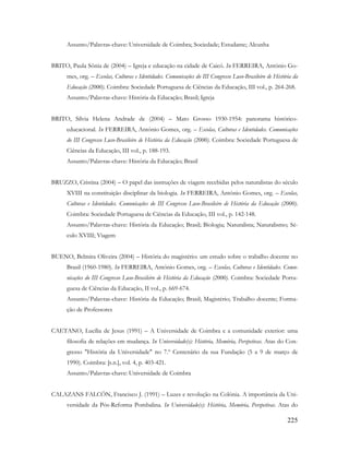 225
Assunto/Palavras-chave: Universidade de Coimbra; Sociedade; Estudante; Alcunha
BRITO, Paula Sônia de (2004) – Igreja e educação na cidade de Caicó. In FERREIRA, António Go-
mes, org. – Escolas, Culturas e Identidades. Comunicações do III Congresso Luso-Brasileiro de História da
Educação (2000). Coimbra: Sociedade Portuguesa de Ciências da Educação, III vol., p. 264-268.
Assunto/Palavras-chave: História da Educação; Brasil; Igreja
BRITO, Sílvia Helena Andrade de (2004) – Mato Grosso 1930-1954: panorama histórico-
educacional. In FERREIRA, António Gomes, org. – Escolas, Culturas e Identidades. Comunicações
do III Congresso Luso-Brasileiro de História da Educação (2000). Coimbra: Sociedade Portuguesa de
Ciências da Educação, III vol., p. 188-193.
Assunto/Palavras-chave: História da Educação; Brasil
BRUZZO, Cristina (2004) – O papel das instruções de viagem recebidas pelos naturalistas do século
XVIII na constituição disciplinar da biologia. In FERREIRA, António Gomes, org. – Escolas,
Culturas e Identidades. Comunicações do III Congresso Luso-Brasileiro de História da Educação (2000).
Coimbra: Sociedade Portuguesa de Ciências da Educação, III vol., p. 142-148.
Assunto/Palavras-chave: História da Educação; Brasil; Biologia; Naturalista; Naturalismo; Sé-
culo XVIII; Viagem
BUENO, Belmira Oliveira (2004) – História do magistério: um estudo sobre o trabalho docente no
Brasil (1960-1980). In FERREIRA, António Gomes, org. – Escolas, Culturas e Identidades. Comu-
nicações do III Congresso Luso-Brasileiro de História da Educação (2000). Coimbra: Sociedade Portu-
guesa de Ciências da Educação, II vol., p. 669-674.
Assunto/Palavras-chave: História da Educação; Brasil; Magistério; Trabalho docente; Forma-
ção de Professores
CAETANO, Lucília de Jesus (1991) – A Universidade de Coimbra e a comunidade exterior: uma
filosofia de relações em mudança. In Universidade(s): História, Memória, Perspetivas. Atas do Con-
gresso "História da Universidade" no 7.º Centenário da sua Fundação (5 a 9 de março de
1990). Coimbra: [s.n.], vol. 4, p. 403-421.
Assunto/Palavras-chave: Universidade de Coimbra
CALAZANS FALCÓN, Francisco J. (1991) – Luzes e revolução na Colónia. A importância da Uni-
versidade da Pós-Reforma Pombalina. In Universidade(s): História, Memória, Perspetivas. Atas do
 