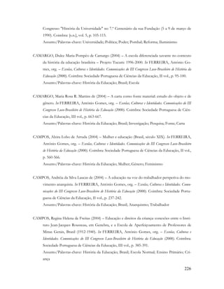 226
Congresso "História da Universidade" no 7.º Centenário da sua Fundação (5 a 9 de março de
1990). Coimbra: [s.n.], vol. 5, p. 105-115.
Assunto/Palavras-chave: Universidade; Política; Poder; Pombal; Reforma; Iluminismo
CAMARGO, Dulce Maria Pompêo de Camargo (2004) – A escola diferenciada xavante no contexto
da história da educação brasileira – Projeto Tucum: 1996-2000. In FERREIRA, António Go-
mes, org. – Escolas, Culturas e Identidades. Comunicações do III Congresso Luso-Brasileiro de História da
Educação (2000). Coimbra: Sociedade Portuguesa de Ciências da Educação, II vol., p. 95-100.
Assunto/Palavras-chave: História da Educação; Brasil; Escola
CAMARGO, Maria Rosa R. Martins de (2004) – A carta como fonte material: estudo do objeto e de
gênero. In FERREIRA, António Gomes, org. – Escolas, Culturas e Identidades. Comunicações do III
Congresso Luso-Brasileiro de História da Educação (2000). Coimbra: Sociedade Portuguesa de Ciên-
cias da Educação, III vol., p. 663-667.
Assunto/Palavras-chave: História da Educação; Brasil; Investigação; Pesquisa; Fonte; Carta
CAMPOS, Alzira Lobo de Arruda (2004) – Mulher e educação (Brasil, século XIX). In FERREIRA,
António Gomes, org. – Escolas, Culturas e Identidades. Comunicações do III Congresso Luso-Brasileiro
de História da Educação (2000). Coimbra: Sociedade Portuguesa de Ciências da Educação, II vol.,
p. 560-566.
Assunto/Palavras-chave: História da Educação; Mulher; Género; Feminismo
CAMPOS, Andréia da Silva Laucas de (2004) – A educação na voz do trabalhador perspetiva do mo-
vimento anarquista. In FERREIRA, António Gomes, org. – Escolas, Culturas e Identidades. Comu-
nicações do III Congresso Luso-Brasileiro de História da Educação (2000). Coimbra: Sociedade Portu-
guesa de Ciências da Educação, II vol., p. 237-242.
Assunto/Palavras-chave: História da Educação; Brasil; Anarquismo; Trabalhador
CAMPOS, Regina Helena de Freitas (2004) – Educação e direitos da criança: conexões entre o Insti-
tuto Jean-Jacques Rousseau, em Genebra, e a Escola de Aperfeiçoamento de Professores de
Minas Gerais, Brasil (1912-1940). In FERREIRA, António Gomes, org. – Escolas, Culturas e
Identidades. Comunicações do III Congresso Luso-Brasileiro de História da Educação (2000). Coimbra:
Sociedade Portuguesa de Ciências da Educação, III vol., p. 385-391.
Assunto/Palavras-chave: História da Educação; Brasil; Escola Normal; Ensino Primário; Cri-
ança
 