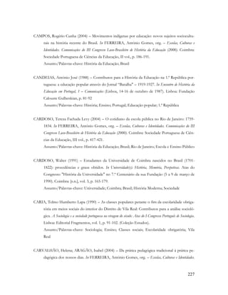 227
CAMPOS, Rogério Cunha (2004) – Movimentos indígenas por educação: novos sujeitos sociocultu-
rais na história recente do Brasil. In FERREIRA, António Gomes, org. – Escolas, Culturas e
Identidades. Comunicações do III Congresso Luso-Brasileiro de História da Educação (2000). Coimbra:
Sociedade Portuguesa de Ciências da Educação, II vol., p. 186-191.
Assunto/Palavras-chave: História da Educação; Brasil
CANDEIAS, António José (1988) – Contributos para a História da Educação na 1.ª República por-
tuguesa: a educação popular através do Jornal “Batalha" – 1919-1927. In Encontro de História da
Educação em Portugal, 1 – Comunicações (Lisboa, 14-16 de outubro de 1987). Lisboa: Fundação
Calouste Gulbenkian, p. 81-92
Assunto/Palavras-chave: História; Ensino; Portugal; Educação popular; 1.ª República
CARDOSO, Tereza Fachada Levy (2004) – O cotidiano da escola pública no Rio de Janeiro: 1759-
1834. In FERREIRA, António Gomes, org. – Escolas, Culturas e Identidades. Comunicações do III
Congresso Luso-Brasileiro de História da Educação (2000). Coimbra: Sociedade Portuguesa de Ciên-
cias da Educação, III vol., p. 417-421.
Assunto/Palavras-chave: História da Educação; Brasil; Rio de Janeiro; Escola e Ensino Público
CARDOSO, Walter (1991) – Estudantes da Universidade de Coimbra nascidos no Brasil (1701-
1822): procedências e graus obtidos. In Universidade(s): História, Memória, Perspetivas. Atas do
Congresso "História da Universidade" no 7.º Centenário da sua Fundação (5 a 9 de março de
1990). Coimbra: [s.n.], vol. 3, p. 165-179.
Assunto/Palavras-chave: Universidade; Coimbra; Brasil; História Moderna; Sociedade
CARIA, Telmo Humberto Lapa (1990) – As classes populares perante o fim da escolaridade obriga-
tória em meios sociais do interior do Distrito de Vila Real: Contributos para a análise socioló-
gica. A Sociologia e a sociedade portuguesa na viragem do século: Atas do I Congresso Português de Sociologia.
Lisboa: Editorial Fragmentos, vol. 1, p. 91-102. (Coleção Estudos).
Assunto/Palavras-chave: Sociologia; Ensino; Classes sociais; Escolaridade obrigatória; Vila
Real
CARVALHÃO, Helena; ARAGÃO, Isabel (2004) – Da prática pedagógica tradicional à prática pe-
dagógica dos nossos dias. In FERREIRA, António Gomes, org. – Escolas, Culturas e Identidades.
 