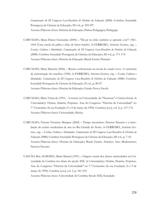 228
Comunicações do III Congresso Luso-Brasileiro de História da Educação (2000). Coimbra: Sociedade
Portuguesa de Ciências da Educação, III vol., p. 592-597.
Assunto/Palavras-chave: História da Educação; Prática Pedagógica; Pedagogia
CARVALHO, Maria Elizete Guimarães (2004) – "De pé no chão também se aprende a ler": 1961-
1964 (Uma escola de palha e chão de barro batido). In FERREIRA, António Gomes, org. –
Escolas, Culturas e Identidades. Comunicações do III Congresso Luso-Brasileiro de História da Educação
(2000). Coimbra: Sociedade Portuguesa de Ciências da Educação, III vol., p. 171-174.
Assunto/Palavras-chave: História da Educação; Brasil; Ensino Primário
CARVALHO, Maria Manuela (2004) – Rituais confessionais na escola do estado novo. A cerimónia
de entronização do crucifixo (1940). In FERREIRA, António Gomes, org. – Escolas, Culturas e
Identidades. Comunicações do III Congresso Luso-Brasileiro de História da Educação (2000). Coimbra:
Sociedade Portuguesa de Ciências da Educação, II vol., p. 80-87.
Assunto/Palavras-chave: História da Educação; Estado Novo; Escola
CARVALHO, Mário Vieira de (1991) - A música na Universidade: do "Numerus" à Ciência Social. In
Universidade(s): História, Memória, Perspetivas. Atas do Congresso "História da Universidade" no
7.º Centenário da sua Fundação (5 a 9 de março de 1990). Coimbra: [s.n.], vol. 4, p. 157-174.
Assunto/Palavras-chave: Universidade; Música
CARVALHO, Vicente Vitoriano Marques (2004) – Tempo inconcluso: Newton Navarro e a intro-
dução do ensino modernista de arte no Rio Grande do Norte. In FERREIRA, António Go-
mes, org. – Escolas, Culturas e Identidades. Comunicações do III Congresso Luso-Brasileiro de História da
Educação (2000). Coimbra: Sociedade Portuguesa de Ciências da Educação, III vol., p. 7-10.
Assunto/Palavras-chave: História da Educação; Brasil; Ensino Artístico; Arte; Modernismo;
Newton Navarro
CASCÃO, Rui; ALMEIDA, Maria Manuel (1991) – Origens sociais dos alunos matriculados na Uni-
versidade de Coimbra nos finais do século XIX. In Universidade(s): História, Memória, Perspetivas.
Atas do Congresso "História da Universidade" no 7.º Centenário da sua Fundação (5 a 9 de
março de 1990). Coimbra: [s.n.], vol. 3, p. 181-193.
Assunto/Palavras-chave: Universidade de Coimbra; Século XIX; Sociedade
 