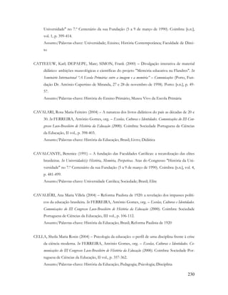 230
Universidade" no 7.º Centenário da sua Fundação (5 a 9 de março de 1990). Coimbra: [s.n.],
vol. 1, p. 399-414.
Assunto/Palavras-chave: Universidade; Ensino; História Contemporânea; Faculdade de Direi-
to
CATTEEUW, Karl; DEPAEPE, Marc; SIMON, Frank (2000) – Divulgação interativa de material
didático: ambições museológicas e científicas do projeto "Memória educativa na Flandres". In
Seminário Internacional “A Escola Primária: entre a imagem e a memória” – Comunicações (Porto, Fun-
dação Dr. António Cupertino de Miranda, 27 e 28 de novembro de 1998). Porto: [s.n.], p. 49-
57.
Assunto/Palavras-chave: História do Ensino Primário; Museu Vivo da Escola Primária
CAVALARI, Rosa Maria Feiteiro (2004) – A natureza dos livros didáticos do país as décadas de 20 e
30. In FERREIRA, António Gomes, org. – Escolas, Culturas e Identidades. Comunicações do III Con-
gresso Luso-Brasileiro de História da Educação (2000). Coimbra: Sociedade Portuguesa de Ciências
da Educação, II vol., p. 398-403.
Assunto/Palavras-chave: História da Educação; Brasil; Livro; Didática
CAVALCANTE, Berenice (1991) – A fundação das Faculdades Católicas: a recatolização das elites
brasileiras. In Universidade(s): História, Memória, Perspetivas. Atas do Congresso "História da Uni-
versidade" no 7.º Centenário da sua Fundação (5 a 9 de março de 1990). Coimbra: [s.n.], vol. 4,
p. 481-499.
Assunto/Palavras-chave: Universidade Católica; Sociedade; Brasil; Elite
CAVALIÉRI, Ana Maria Villela (2004) – Reforma Paulista de 1920: a revelação dos impasses políti-
cos da educação brasileira. In FERREIRA, António Gomes, org. – Escolas, Culturas e Identidades.
Comunicações do III Congresso Luso-Brasileiro de História da Educação (2000). Coimbra: Sociedade
Portuguesa de Ciências da Educação, III vol., p. 106-112.
Assunto/Palavras-chave: História da Educação; Brasil; Reforma Paulista de 1920
CELLA, Sheila Maria Rosin (2004) – Psicologia da educação: o perfil de uma disciplina frente à crise
da ciência moderna. In FERREIRA, António Gomes, org. – Escolas, Culturas e Identidades. Co-
municações do III Congresso Luso-Brasileiro de História da Educação (2000). Coimbra: Sociedade Por-
tuguesa de Ciências da Educação, II vol., p. 357-362.
Assunto/Palavras-chave: História da Educação; Pedagogia; Psicologia; Disciplina
 