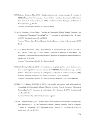 231
CÉSAR, Zenite Terezinha Ribas (2004) – Da gênese à autonomia – ensino municipal de Londrina. In
FERREIRA, António Gomes, org. – Escolas, Culturas e Identidades. Comunicações do III Congresso
Luso-Brasileiro de História da Educação (2000). Coimbra: Sociedade Portuguesa de Ciências da
Educação, II vol., p. 553-555.
Assunto/Palavras-chave: História da Educação; Brasil
CHACON, Vamireh (1991) – Olinda e Coimbra. In Universidade(s): História, Memória, Perspetivas. Atas
do Congresso "História da Universidade" no 7.º Centenário da sua Fundação (5 a 9 de março
de 1990). Coimbra: [s.n.], vol. 1, p. 285-296.
Assunto/Palavras-chave: Universidade de Coimbra; Ensino; História Moderna; Século XVIII;
Brasil
CHAVES, Miriam Waidenfeld (2004) – A modernidade da escola anisiana dos anos 30. In FERREI-
RA, António Gomes, org. – Escolas, Culturas e Identidades. Comunicações do III Congresso Luso-
Brasileiro de História da Educação (2000). Coimbra: Sociedade Portuguesa de Ciências da Educa-
ção, III vol., p. 289-294.
Assunto/Palavras-chave: História da Educação; Brasil
CHEREM, Rosângela Miranda (2004) – A assimilação do imaginário político através dos livros esco-
lares no início republicano de Santa Catarina. In FERREIRA, António Gomes, org. – Escolas,
Culturas e Identidades. Comunicações do III Congresso Luso-Brasileiro de História da Educação (2000).
Coimbra: Sociedade Portuguesa de Ciências da Educação, II vol., p. 416-421.
Assunto/Palavras-chave: História da Educação; História do Brasil; Livro Escolar; Didática
CLARO, P. J. A. Ribeiro; FAUSTO, R. (1991) – Um conflito universitário atual. Modernidade vs.
Antiguidade. In Universidade(s): História, Memória, Perspetivas. Atas do Congresso "História da
Universidade" no 7.º Centenário da sua Fundação (5 a 9 de março de 1990). Coimbra: [s.n.],
vol. 4, p. 391-401.
Assunto/Palavras-chave: Universidade; Ensino Superior
COELHO, António Borges (1991) – Tópicos para o estudo da relação Universidade-Inquisição (me-
ados XVI-meados XVII). In Universidade(s): História, Memória, Perspetivas. Atas do Congresso
"História da Universidade" no 7.º Centenário da sua Fundação (5 a 9 de março de 1990). Co-
imbra: [s.n.], vol. 4, p. 257-270.
 
