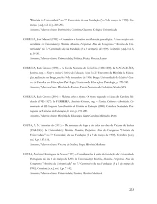 233
"História da Universidade" no 7.º Centenário da sua Fundação (5 a 9 de março de 1990). Co-
imbra: [s.n.], vol. 2, p. 269-290.
Assunto/Palavras-chave: Património; Coimbra; Claustro; Colégio; Universidade
CORREIA, José Manuel (1991) – Guerreiros e letrados: confluência genealógica. A intersecção uni-
versitária. In Universidade(s): História, Memória, Perspetivas. Atas do Congresso "História da Uni-
versidade" no 7.º Centenário da sua Fundação (5 a 9 de março de 1990). Coimbra: [s.n.], vol. 5,
p. 39-50.
Assunto/Palavras-chave: Universidade; Política; Poder; Guerra; Letras
CORREIA, Luís Grosso (1998) – A Escola Noturna de Cedofeita (1888-1890). In MAGALHÃES,
Justino, org. – Fazer e ensinar História da Educação. Atas do 2.º Encontro de História da Educa-
ção, realizado em Braga, em 8 e 9 de novembro de 1996. Braga: Universidade do Minho/ Cen-
tro de Estudos em Educação e Psicologia/ Instituto de Educação e Psicologia, p. 229-245.
Assunto/Palavras-chave: História do Ensino; Escola Noturna de Cedofeita; Século XIX
CORREIA, Luís Grosso (2004) – Habitus, ethos e thymos. O thymos segundo o Liceu de Carolina Mi-
chaelis (1915-1927). In FERREIRA, António Gomes, org. – Escolas, Culturas e Identidades. Co-
municações do III Congresso Luso-Brasileiro de História da Educação (2000). Coimbra: Sociedade Por-
tuguesa de Ciências da Educação, II vol., p. 191-200.
Assunto/Palavras-chave: História da Educação; Liceu Carolina Michaelis; Porto
COSTA, A. M. Amorim da (1991) – Da natureza do fogo e do calor na obra de Vicente de Seabra
(1764-1804). In Universidade(s): História, Memória, Perspetivas. Atas do Congresso "História da
Universidade" no 7.º Centenário da sua Fundação (5 a 9 de março de 1990). Coimbra: [s.n.],
vol. 3, p. 137-151.
Assunto/Palavras-chave: Vicente de Seabra; Fogo; História Moderna
COSTA, António Domingues de Sousa (1991) – Considerações à volta da fundação da Universidade
Portuguesa no dia 1 de março de 1290. In Universidade(s): História, Memória, Perspetivas. Atas do
Congresso "História da Universidade" no 7.º Centenário da sua Fundação (5 a 9 de março de
1990). Coimbra: [s.n.], vol. 1, p. 71-82.
Assunto/Palavras-chave: Universidade; Ensino; História Medieval
 