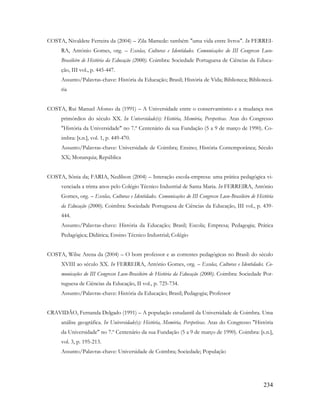 234
COSTA, Nivaldete Ferreira da (2004) – Zila Mamede: também "uma vida entre livros". In FERREI-
RA, António Gomes, org. – Escolas, Culturas e Identidades. Comunicações do III Congresso Luso-
Brasileiro de História da Educação (2000). Coimbra: Sociedade Portuguesa de Ciências da Educa-
ção, III vol., p. 445-447.
Assunto/Palavras-chave: História da Educação; Brasil; História de Vida; Biblioteca; Bibliotecá-
ria
COSTA, Rui Manuel Afonso da (1991) – A Universidade entre o conservantismo e a mudança nos
primórdios do século XX. In Universidade(s): História, Memória, Perspetivas. Atas do Congresso
"História da Universidade" no 7.º Centenário da sua Fundação (5 a 9 de março de 1990). Co-
imbra: [s.n.], vol. 1, p. 449-470.
Assunto/Palavras-chave: Universidade de Coimbra; Ensino; História Contemporânea; Século
XX; Monarquia; República
COSTA, Sônia da; FARIA, Nedilson (2004) – Interação escola-empresa: uma prática pedagógica vi-
venciada a trinta anos pelo Colégio Técnico Industrial de Santa Maria. In FERREIRA, António
Gomes, org. – Escolas, Culturas e Identidades. Comunicações do III Congresso Luso-Brasileiro de História
da Educação (2000). Coimbra: Sociedade Portuguesa de Ciências da Educação, III vol., p. 439-
444.
Assunto/Palavras-chave: História da Educação; Brasil; Escola; Empresa; Pedagogia; Prática
Pedagógica; Didática; Ensino Técnico Industrial; Colégio
COSTA, Wilse Arena da (2004) – O bom professor e as correntes pedagógicas no Brasil: do século
XVIII ao século XX. In FERREIRA, António Gomes, org. – Escolas, Culturas e Identidades. Co-
municações do III Congresso Luso-Brasileiro de História da Educação (2000). Coimbra: Sociedade Por-
tuguesa de Ciências da Educação, II vol., p. 725-734.
Assunto/Palavras-chave: História da Educação; Brasil; Pedagogia; Professor
CRAVIDÃO, Fernanda Delgado (1991) – A população estudantil da Universidade de Coimbra. Uma
análise geográfica. In Universidade(s): História, Memória, Perspetivas. Atas do Congresso "História
da Universidade" no 7.º Centenário da sua Fundação (5 a 9 de março de 1990). Coimbra: [s.n.],
vol. 3, p. 195-213.
Assunto/Palavras-chave: Universidade de Coimbra; Sociedade; População
 