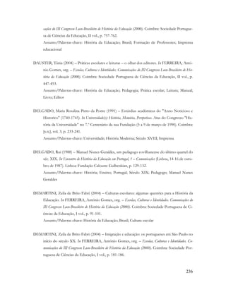 236
cações do III Congresso Luso-Brasileiro de História da Educação (2000). Coimbra: Sociedade Portugue-
sa de Ciências da Educação, II vol., p. 757-762.
Assunto/Palavras-chave: História da Educação; Brasil; Formação de Professores; Imprensa
educacional
DAUSTER, Tânia (2004) – Práticas escolares e leituras – o olhar dos editores. In FERREIRA, Antó-
nio Gomes, org. – Escolas, Culturas e Identidades. Comunicações do III Congresso Luso-Brasileiro de His-
tória da Educação (2000). Coimbra: Sociedade Portuguesa de Ciências da Educação, II vol., p.
447-453.
Assunto/Palavras-chave: História da Educação; Pedagogia; Prática escolar; Leitura; Manual;
Livro; Editor
DELGADO, Maria Rosalina Pinto da Ponte (1991) – Estúrdias académicas do "Anno Noticioso e
Historico" (1740-1745). In Universidade(s): História, Memória, Perspetivas. Atas do Congresso "His-
tória da Universidade" no 7.º Centenário da sua Fundação (5 a 9 de março de 1990). Coimbra:
[s.n.], vol. 3, p. 233-241.
Assunto/Palavras-chave: Universidade; História Moderna; Século XVIII; Imprensa
DELGADO, Rui (1988) – Manuel Nunes Geraldes, um pedagogo covilhanense do último quartel do
séc. XIX. In Encontro de História da Educação em Portugal, 1 – Comunicações (Lisboa, 14-16 de outu-
bro de 1987). Lisboa: Fundação Calouste Gulbenkian, p. 129-132.
Assunto/Palavras-chave: História; Ensino; Portugal; Século XIX; Pedagogo; Manuel Nunes
Geraldes
DEMARTINI, Zeila de Brito Fabri (2004) – Culturas escolares: algumas questões para a História da
Educação. In FERREIRA, António Gomes, org. – Escolas, Culturas e Identidades. Comunicações do
III Congresso Luso-Brasileiro de História da Educação (2000). Coimbra: Sociedade Portuguesa de Ci-
ências da Educação, I vol., p. 91-101.
Assunto/Palavras-chave: História da Educação; Brasil; Cultura escolar
DEMARTINI, Zeila de Brito Fabri (2004) – Imigração e educação: os portugueses em São Paulo no
início do século XX. In FERREIRA, António Gomes, org. – Escolas, Culturas e Identidades. Co-
municações do III Congresso Luso-Brasileiro de História da Educação (2000). Coimbra: Sociedade Por-
tuguesa de Ciências da Educação, I vol., p. 181-186.
 