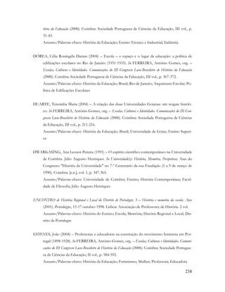 238
tória da Educação (2000). Coimbra: Sociedade Portuguesa de Ciências da Educação, III vol., p.
31-43.
Assunto/Palavras-chave: História da Educação; Ensino Técnico e Industrial; Indústria
DÓREA, Célia Rosângêla Dantas (2004) – Escola – o espaço e o lugar da educação: a política de
edificações escolares no Rio de Janeiro (1931-1935). In FERREIRA, António Gomes, org. –
Escolas, Culturas e Identidades. Comunicações do III Congresso Luso-Brasileiro de História da Educação
(2000). Coimbra: Sociedade Portuguesa de Ciências da Educação, III vol., p. 367-372.
Assunto/Palavras-chave: História da Educação; Brasil; Rio de Janeiro; Arquitetura Escolar; Po-
lítica de Edificações Escolares
DUARTE, Teresinha Maria (2004) – A criação das duas Universidades Goianas: um resgate históri-
co. In FERREIRA, António Gomes, org. – Escolas, Culturas e Identidades. Comunicações do III Con-
gresso Luso-Brasileiro de História da Educação (2000). Coimbra: Sociedade Portuguesa de Ciências
da Educação, III vol., p. 211-216.
Assunto/Palavras-chave: História da Educação; Brasil; Universidade de Góias; Ensino Superi-
or
DWARKASING, Ana Leonor Pereira (1991) – O espírito científico contemporâneo na Universidade
de Coimbra. Júlio Augusto Henriques. In Universidade(s): História, Memória, Perspetivas. Atas do
Congresso "História da Universidade" no 7.º Centenário da sua Fundação (5 a 9 de março de
1990). Coimbra: [s.n.], vol. 1, p. 347-365.
Assunto/Palavras-chave: Universidade de Coimbra; Ensino; História Contemporânea; Facul-
dade de Filosofia; Júlio Augusto Henriques
ENCONTRO de História Regional e Local do Distrito de Portalegre, 3 – História e memória da escola: Atas
(2001). Portalegre, 15-17 outubro 1998. Lisboa: Associação de Professores de História. 2 vol.
Assunto/Palavras-chave: História do Ensino; Escola; Memória; História Regional e Local; Dis-
trito de Portalegre
ESTEVES, João (2004) – Professoras e educadoras na construção do movimento feminista em Por-
tugal (1898-1928). In FERREIRA, António Gomes, org. – Escolas, Culturas e Identidades. Comuni-
cações do III Congresso Luso-Brasileiro de História da Educação (2000). Coimbra: Sociedade Portugue-
sa de Ciências da Educação, II vol., p. 584-592.
Assunto/Palavras-chave: História da Educação; Feminismo; Mulher; Professora; Educadora
 