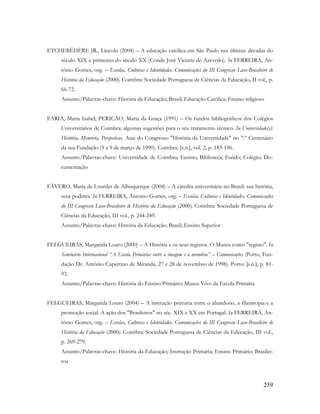 239
ETCHEBÉHÈRE JR., Lincoln (2004) – A educação católica em São Paulo nas últimas décadas do
século XIX e primeiras do século XX (Conde José Vicente de Azevedo). In FERREIRA, An-
tónio Gomes, org. – Escolas, Culturas e Identidades. Comunicações do III Congresso Luso-Brasileiro de
História da Educação (2000). Coimbra: Sociedade Portuguesa de Ciências da Educação, II vol., p.
66-72.
Assunto/Palavras-chave: História da Educação; Brasil; Educação Católica; Ensino religioso
FARIA, Maria Isabel; PERICÃO, Maria da Graça (1991) – Os fundos bibliográficos dos Colégios
Universitários de Coimbra: algumas sugestões para o seu tratamento técnico. In Universidade(s):
História, Memória, Perspetivas. Atas do Congresso "História da Universidade" no 7.º Centenário
da sua Fundação (5 a 9 de março de 1990). Coimbra: [s.n.], vol. 2, p. 183-196.
Assunto/Palavras-chave: Universidade de Coimbra; Ensino; Biblioteca; Fundo; Colégio; Do-
cumentação
FÁVERO, Maria de Lourdes de Albuquerque (2004) – A cátedra universitária no Brasil: sua história,
seus poderes. In FERREIRA, António Gomes, org. – Escolas, Culturas e Identidades. Comunicações
do III Congresso Luso-Brasileiro de História da Educação (2000). Coimbra: Sociedade Portuguesa de
Ciências da Educação, III vol., p. 244-249.
Assunto/Palavras-chave: História da Educação; Brasil; Ensino Superior
FELGUEIRAS, Margarida Louro (2000) – A História e os seus registos. O Museu como "registo". In
Seminário Internacional “A Escola Primária: entre a imagem e a memória” – Comunicações (Porto, Fun-
dação Dr. António Cupertino de Miranda, 27 e 28 de novembro de 1998). Porto: [s.n.], p. 81-
93.
Assunto/Palavras-chave: História do Ensino Primário; Museu Vivo da Escola Primária
FELGUEIRAS, Margarida Louro (2004) – A instrução primária entre o abandono, a filantropia e a
promoção social. A ação dos "Brasileiros" no séc. XIX e XX em Portugal. In FERREIRA, An-
tónio Gomes, org. – Escolas, Culturas e Identidades. Comunicações do III Congresso Luso-Brasileiro de
História da Educação (2000). Coimbra: Sociedade Portuguesa de Ciências da Educação, III vol.,
p. 269-279.
Assunto/Palavras-chave: História da Educação; Instrução Primária; Ensino Primário; Brasilei-
ros
 