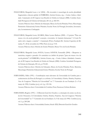 240
FELGUEIRAS, Margarida Louro et al. (2004) – Do inventário à museologia da escola: pluralidade
fragmentária e discurso global. In FERREIRA, António Gomes, org. – Escolas, Culturas e Identi-
dades. Comunicações do III Congresso Luso-Brasileiro de História da Educação (2000). Coimbra: Socie-
dade Portuguesa de Ciências da Educação, III vol., p. 682-691.
Assunto/Palavras-chave: História da Educação; Museu da Escola Primária; Porto; Museologia;
Património Educacional; Ensino Primário; Escolas Norte de Portugal; Inventário; Inventaria-
ção; Levantamento; Catalogação
FELGUEIRAS, Margarida Louro; SOARES, Maria Leonor Barbosa (2000) – O projeto "Para um
museu vivo da escola primária": conceção e inventário. In Seminário Internacional “A Escola Pri-
mária: entre a imagem e a memória” – Comunicações (Porto, Fundação Dr. António Cupertino de Mi-
randa, 27 e 28 de novembro de 1998). Porto: [s.n.], p. 9-30.
Assunto/Palavras-chave: História do Ensino Primário; Museu Vivo da Escola Primária
FELGUEIRAS, Margarida Louro; SOUSA, Leonor; SANTOS, Esmeralda (2004) – Despertar as
memórias, resgatar o passado. Os seminários no âmbito do projeto "para um museu vivo da
escola primária". In FERREIRA, António Gomes, org. – Escolas, Culturas e Identidades. Comunica-
ções do III Congresso Luso-Brasileiro de História da Educação (2000). Coimbra: Sociedade Portuguesa
de Ciências da Educação, III vol., p. 674-681.
Assunto/Palavras-chave: História da Educação; Museu da Escola Primária; Porto; Memória;
Museologia; Património Educacional; Ensino Primário; Escolas Norte de Portugal
FERNANDES, Abílio (1991) – Contribuições mais relevantes da Universidade de Coimbra para o
conhecimento da Flora de Portugal e ex-colónias. In Universidade(s): História, Memória, Perspetivas.
Atas do Congresso "História da Universidade" no 7.º Centenário da sua Fundação (5 a 9 de
março de 1990). Coimbra: [s.n.], vol. 4, p. 139-156.
Assunto/Palavras-chave: Universidade de Coimbra; Flora; Natureza; Colónia; Botânica
FERNANDES, Rogério (1991) – A Diretoria Geral dos Estudos e a orientação do ensino na alvora-
da dos Oitocentos. In Universidade(s): História, Memória, Perspetivas. Atas do Congresso "História
da Universidade" no 7.º Centenário da sua Fundação (5 a 9 de março de 1990). Coimbra: [s.n.],
vol. 1, p. 249-284.
Assunto/Palavras-chave: Universidade; Ensino; Século XIX; Diretoria Geral dos Estudos
 
