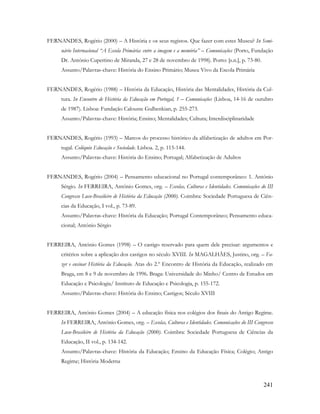 241
FERNANDES, Rogério (2000) – A História e os seus registos. Que fazer com estes Museu? In Semi-
nário Internacional “A Escola Primária: entre a imagem e a memória” – Comunicações (Porto, Fundação
Dr. António Cupertino de Miranda, 27 e 28 de novembro de 1998). Porto: [s.n.], p. 73-80.
Assunto/Palavras-chave: História do Ensino Primário; Museu Vivo da Escola Primária
FERNANDES, Rogério (1988) – História da Educação, História das Mentalidades, História da Cul-
tura. In Encontro de História da Educação em Portugal, 1 – Comunicações (Lisboa, 14-16 de outubro
de 1987). Lisboa: Fundação Calouste Gulbenkian, p. 255-273.
Assunto/Palavras-chave: História; Ensino; Mentalidades; Cultura; Interdisciplinaridade
FERNANDES, Rogério (1993) – Marcos do processo histórico da alfabetização de adultos em Por-
tugal. Colóquio Educação e Sociedade. Lisboa. 2, p. 115-144.
Assunto/Palavras-chave: História do Ensino; Portugal; Alfabetização de Adultos
FERNANDES, Rogério (2004) – Pensamento educacional no Portugal contemporâneo: 1. António
Sérgio. In FERREIRA, António Gomes, org. – Escolas, Culturas e Identidades. Comunicações do III
Congresso Luso-Brasileiro de História da Educação (2000). Coimbra: Sociedade Portuguesa de Ciên-
cias da Educação, I vol., p. 73-89.
Assunto/Palavras-chave: História da Educação; Portugal Contemporâneo; Pensamento educa-
cional; António Sérgio
FERREIRA, António Gomes (1998) – O castigo reservado para quem dele precisar: argumentos e
critérios sobre a aplicação dos castigos no século XVIII. In MAGALHÃES, Justino, org. – Fa-
zer e ensinar História da Educação. Atas do 2.º Encontro de História da Educação, realizado em
Braga, em 8 e 9 de novembro de 1996. Braga: Universidade do Minho/ Centro de Estudos em
Educação e Psicologia/ Instituto de Educação e Psicologia, p. 155-172.
Assunto/Palavras-chave: História do Ensino; Castigos; Século XVIII
FERREIRA, António Gomes (2004) – A educação física nos colégios dos finais do Antigo Regime.
In FERREIRA, António Gomes, org. – Escolas, Culturas e Identidades. Comunicações do III Congresso
Luso-Brasileiro de História da Educação (2000). Coimbra: Sociedade Portuguesa de Ciências da
Educação, II vol., p. 134-142.
Assunto/Palavras-chave: História da Educação; Ensino da Educação Física; Colégio; Antigo
Regime; História Moderna
 