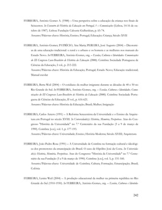 242
FERREIRA, António Gomes A. (1988) – Uma perspetiva sobre a educação da criança nos finais de
Seiscentos. In Encontro de História da Educação em Portugal, 1 – Comunicações (Lisboa, 14-16 de ou-
tubro de 1987). Lisboa: Fundação Calouste Gulbenkian, p. 65-74.
Assunto/Palavras-chave: História; Ensino; Portugal; Educação; Criança; Século XVII
FERREIRA, António Gomes; PATRÍCIO, Ana Maria; PEREIRA, José Augusto (2004) – Dicotomi-
as de uma educação tradicional: o rural e o urbano e os homens e as mulheres nos manuais do
Estado Novo. In FERREIRA, António Gomes, org. – Escolas, Culturas e Identidades. Comunicações
do III Congresso Luso-Brasileiro de História da Educação (2000). Coimbra: Sociedade Portuguesa de
Ciências da Educação, I vol., p. 213-222.
Assunto/Palavras-chave: História da Educação; Portugal; Estado Novo; Educação tradicional;
Manual escolar
FERREIRA, Berta Weil (2004) – O cotidiano da mulher imigrante durante as décadas de 40 e 50 no
Rio Grande do Sul. In FERREIRA, António Gomes, org. – Escolas, Culturas e Identidades. Comu-
nicações do III Congresso Luso-Brasileiro de História da Educação (2000). Coimbra: Sociedade Portu-
guesa de Ciências da Educação, II vol., p. 616-621.
Assunto/Palavras-chave: História da Educação; Brasil; Mulher; Imigração
FERREIRA, Carlos Antero (1991) – A Reforma Setecentista da Universidade e o Ensino da Arquite-
tura em Portugal no século XVIII. In Universidade(s): História, Memória, Perspetivas. Atas do Con-
gresso "História da Universidade" no 7.º Centenário da sua Fundação (5 a 9 de março de
1990). Coimbra: [s.n.], vol. 1, p. 177-193.
Assunto/Palavras-chave: Universidade; Ensino; História Moderna; Século XVIII; Arquitetura
FERREIRA, João Pedro Rosa (1991) – A Universidade de Coimbra na formação cultural e ideológi-
ca dos promotores da emancipação do Brasil. O caso de Hipólito José da Costa. In Universida-
de(s): História, Memória, Perspetivas. Atas do Congresso "História da Universidade" no 7.º Cente-
nário da sua Fundação (5 a 9 de março de 1990). Coimbra: [s.n.], vol. 5, p. 151-160.
Assunto/Palavras-chave: Universidade de Coimbra; Cultura; Formação; Emancipação; Brasil;
Colónia
FERREIRA, Lenira Weil (2004) – A produção educacional da mulher na primeira república no Rio
Grande do Sul (1910-1930). In FERREIRA, António Gomes, org. – Escolas, Culturas e Identida-
 