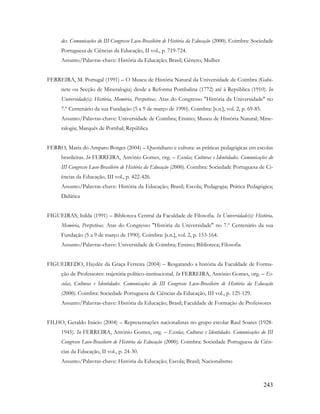243
des. Comunicações do III Congresso Luso-Brasileiro de História da Educação (2000). Coimbra: Sociedade
Portuguesa de Ciências da Educação, II vol., p. 719-724.
Assunto/Palavras-chave: História da Educação; Brasil; Género; Mulher
FERREIRA, M. Portugal (1991) – O Museu de História Natural da Universidade de Coimbra (Gabi-
nete ou Secção de Mineralogia) desde a Reforma Pombalina (1772) até à República (1910). In
Universidade(s): História, Memória, Perspetivas. Atas do Congresso "História da Universidade" no
7.º Centenário da sua Fundação (5 a 9 de março de 1990). Coimbra: [s.n.], vol. 2, p. 69-85.
Assunto/Palavras-chave: Universidade de Coimbra; Ensino; Museu de História Natural; Mine-
ralogia; Marquês de Pombal; República
FERRO, Maria do Amparo Borges (2004) – Quotidiano e cultura: as práticas pedagógicas em escolas
brasileiras. In FERREIRA, António Gomes, org. – Escolas, Culturas e Identidades. Comunicações do
III Congresso Luso-Brasileiro de História da Educação (2000). Coimbra: Sociedade Portuguesa de Ci-
ências da Educação, III vol., p. 422-426.
Assunto/Palavras-chave: História da Educação; Brasil; Escola; Pedagogia; Prática Pedagógica;
Didática
FIGUEIRAS, Isilda (1991) – Biblioteca Central da Faculdade de Filosofia. In Universidade(s): História,
Memória, Perspetivas. Atas do Congresso "História da Universidade" no 7.º Centenário da sua
Fundação (5 a 9 de março de 1990). Coimbra: [s.n.], vol. 2, p. 153-164.
Assunto/Palavras-chave: Universidade de Coimbra; Ensino; Biblioteca; Filosofia
FIGUEIREDO, Haydée da Graça Ferreira (2004) – Resgatando a história da Faculdade de Forma-
ção de Professores: trajetória político-institucional. In FERREIRA, António Gomes, org. – Es-
colas, Culturas e Identidades. Comunicações do III Congresso Luso-Brasileiro de História da Educação
(2000). Coimbra: Sociedade Portuguesa de Ciências da Educação, III vol., p. 125-129.
Assunto/Palavras-chave: História da Educação; Brasil; Faculdade de Formação de Professores
FILHO, Geraldo Inácio (2004) – Representações nacionalistas no grupo escolar Raul Soares (1928-
1945). In FERREIRA, António Gomes, org. – Escolas, Culturas e Identidades. Comunicações do III
Congresso Luso-Brasileiro de História da Educação (2000). Coimbra: Sociedade Portuguesa de Ciên-
cias da Educação, II vol., p. 24-30.
Assunto/Palavras-chave: História da Educação; Escola; Brasil; Nacionalismo
 
