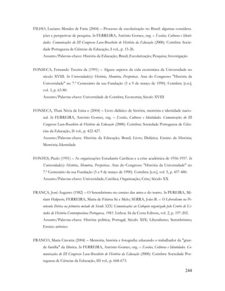 244
FILHO, Luciano Mendes de Faria (2004) – Processo de escolarização no Brasil: algumas considera-
ções e perspetivas de pesquisa. In FERREIRA, António Gomes, org. – Escolas, Culturas e Identi-
dades. Comunicações do III Congresso Luso-Brasileiro de História da Educação (2000). Coimbra: Socie-
dade Portuguesa de Ciências da Educação, I vol., p. 15-26.
Assunto/Palavras-chave: História da Educação; Brasil; Escolarização; Pesquisa; Investigação
FONSECA, Fernando Taveira da (1991) – Alguns aspetos da vida económica da Universidade no
século XVIII. In Universidade(s): História, Memória, Perspetivas. Atas do Congresso "História da
Universidade" no 7.º Centenário da sua Fundação (5 a 9 de março de 1990). Coimbra: [s.n.],
vol. 3, p. 63-80.
Assunto/Palavras-chave: Universidade de Coimbra; Economia; Século XVIII
FONSECA, Thaís Nívia de Lima e (2004) – Livro didático de história, memória e identidade nacio-
nal. In FERREIRA, António Gomes, org. – Escolas, Culturas e Identidades. Comunicações do III
Congresso Luso-Brasileiro de História da Educação (2000). Coimbra: Sociedade Portuguesa de Ciên-
cias da Educação, II vol., p. 422-427.
Assunto/Palavras-chave: História da Educação; Brasil; Livro; Didática; Ensino da História;
Memória; Identidade
FONTES, Paulo (1991) – As organizações Estudantis Católicas e a crise académica de 1956-1957. In
Universidade(s): História, Memória, Perspetivas. Atas do Congresso "História da Universidade" no
7.º Centenário da sua Fundação (5 a 9 de março de 1990). Coimbra: [s.n.], vol. 5, p. 457-480.
Assunto/Palavras-chave: Universidade; Católica; Organização; Crise; Século XX
FRANÇA, José-Augusto (1982) – O Setembrismo no ensino das artes e do teatro. In PEREIRA, Mi-
riam Halpern; FERREIRA, Maria de Fátima Sá e Melo; SERRA, João B. – O Liberalismo na Pe-
nínsula Ibérica na primeira metade do Século XIX: Comunicações ao Colóquio organizado pelo Centro de Es-
tudos de História Contemporânea Portuguesa, 1981. Lisboa: Sá da Costa Editora, vol. 2, p. 197-202.
Assunto/Palavras-chave: História política; Portugal; Século XIX; Liberalismo; Setembrismo;
Ensino artístico
FRANCO, Maria Ciavatta (2004) – Memória, história e fotografia: educando o trabalhador da "gran-
de família" da fábrica. In FERREIRA, António Gomes, org. – Escolas, Culturas e Identidades. Co-
municações do III Congresso Luso-Brasileiro de História da Educação (2000). Coimbra: Sociedade Por-
tuguesa de Ciências da Educação, III vol., p. 668-673.
 