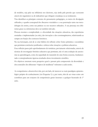 23
de modelos, seja pela sua influência nos decisores, seja ainda pela pressão que exerceram
através de organismos ou de indicadores que obrigam à mudança ou ao isolamento.
Visa identificar as principais correntes do pensamento pedagógico, os meios de divulgação
utilizados, o quadro conceptual dos discursos veiculados e a sua penetração tanto nas meto-
dologias de ensino, como nas práticas ou nos recursos utilizados. A sua presença nos dife-
rentes graus ou subsistemas deve ser também relevado.
Procura mostrar a complexidade e a diversidade das situações educativas, das experiências
ensaiadas e implementadas (ou não), das inovações e dos constrangimentos, relativizando-as
sempre em função dos contextos históricos.
Na sua lecionação, terá de se criar hábitos de reflexão sobre fontes primárias e secundárias
que permitam conclusões justificadas e críticas sobre situações e políticas educativas.
Essa reflexão passa pelo aprofundamento de temáticas, previamente selecionadas, através de
técnicas de investigação histórico-educativa que permitam, não só uma avaliação da autono-
mia na aprendizagem, como da capacidade de transmitir de uma forma coerente, fundamen-
tada e conceptualmente rigorosa resultados desse investimento científico.
Os objetivos assentam nesta perspetiva geral e passam pela compreensão da diversidade e
dos conteúdos dos diferentes “tópicos de incidência” referentes a cada sessão.
As competências a desenvolver têm, por um lado, de inscrever-se num paradigma epistemo-
lógico próprio do conhecimento (ver Esquema 1) e, por outro, têm de ser vistas como um
contributo para um conjunto de competências gerais inerentes a qualquer licenciado de 1º
ciclo.
 