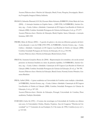 245
Assunto/Palavras-chave: História da Educação; Brasil; Fonte; Pesquisa; Investigação; Memó-
ria; Fotografia; Imagem; Fábrica; Indústria
FRANCO, Sebastião Pimentel; LUCAS, Cleonara Maria Schwartz; BARRETO, Sônia Maria da Costa
(2004) – A instrução feminina no Espírito Santo – (1889-1930). In FERREIRA, António Go-
mes, org. – Escolas, Culturas e Identidades. Comunicações do III Congresso Luso-Brasileiro de História da
Educação (2000). Coimbra: Sociedade Portuguesa de Ciências da Educação, I vol., p. 273-277.
Assunto/Palavras-chave: História da Educação; Brasil; Espírito Santo; Educação e instrução
feminina; 1889-1930
FREIRE, Silene de Moraes (2004) – A questão do gênero e da etnia nas diferentes gerações da histó-
ria da educação: o caso da UERJ (1950-1999). In FERREIRA, António Gomes, org. – Escolas,
Culturas e Identidades. Comunicações do III Congresso Luso-Brasileiro de História da Educação (2000).
Coimbra: Sociedade Portuguesa de Ciências da Educação, II vol., p. 593-598.
Assunto/Palavras-chave: História da Educação; Brasil; Género; Etnia
FREITAS, Anamaria Gonçalves Bueno de (2004) – Representações de normalista e de escola normal
presentes na literatura brasileira no início da primeira república. In FERREIRA, António Go-
mes, org. – Escolas, Culturas e Identidades. Comunicações do III Congresso Luso-Brasileiro de História da
Educação (2000). Coimbra: Sociedade Portuguesa de Ciências da Educação, II vol., p. 784-789.
Assunto/Palavras-chave: História da Educação; Brasil; Ensino Normal; Ensino Primário; Lite-
ratura Brasileira
FRIAS, Aníbal (2004) – A praxe académica na Universidade de Coimbra: entre tradição e identidade.
In FERREIRA, António Gomes, org. – Escolas, Culturas e Identidades. Comunicações do III Congresso
Luso-Brasileiro de História da Educação (2000). Coimbra: Sociedade Portuguesa de Ciências da
Educação, I vol., p. 307-322.
Assunto/Palavras-chave: História da Educação; Portugal; Universidade de Coimbra; Praxe
académica; Tradição; Identidade
FURTADO, Carlos Sá (1991) – O ensino das tecnologias na Universidade de Coimbra nos últimos
cem anos. In Universidade(s): História, Memória, Perspetivas. Atas do Congresso "História da Uni-
versidade" no 7.º Centenário da sua Fundação (5 a 9 de março de 1990). Coimbra: [s.n.], vol. 1,
p. 513-524.
 