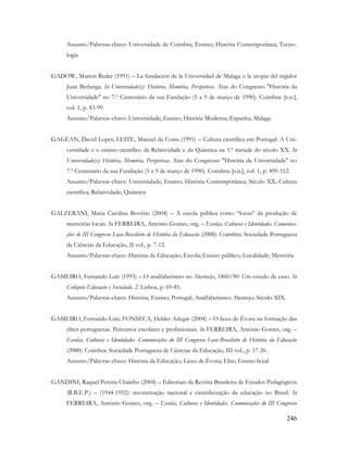 246
Assunto/Palavras-chave: Universidade de Coimbra; Ensino; História Contemporânea; Tecno-
logia
GADOW, Marion Reder (1991) – La fundación de la Universidad de Malaga o la utopia del regidor
Juan Berlanga. In Universidade(s): História, Memória, Perspetivas. Atas do Congresso "História da
Universidade" no 7.º Centenário da sua Fundação (5 a 9 de março de 1990). Coimbra: [s.n.],
vol. 1, p. 83-99.
Assunto/Palavras-chave: Universidade; Ensino; História Moderna; Espanha; Malaga
GAGEAN, David Lopes; LEITE, Manuel da Costa (1991) – Cultura científica em Portugal: A Uni-
versidade e o ensino científico da Relatividade e da Quântica na 1.ª metade do século XX. In
Universidade(s): História, Memória, Perspetivas. Atas do Congresso "História da Universidade" no
7.º Centenário da sua Fundação (5 a 9 de março de 1990). Coimbra: [s.n.], vol. 1, p. 499-512.
Assunto/Palavras-chave: Universidade; Ensino; História Contemporânea; Século XX; Cultura
científica; Relatividade; Quântica
GALZERANI, Maria Carolina Bovério (2004) – A escola pública como “locus” da produção de
memórias locais. In FERREIRA, António Gomes, org. – Escolas, Culturas e Identidades. Comunica-
ções do III Congresso Luso-Brasileiro de História da Educação (2000). Coimbra: Sociedade Portuguesa
de Ciências da Educação, II vol., p. 7-12.
Assunto/Palavras-chave: História da Educação; Escola; Ensino público; Localidade; Memória
GAMEIRO, Fernando Luís (1993) – O analfabetismo no Alentejo, 1860/90: Um estudo de caso. In
Colóquio Educação e Sociedade, 2. Lisboa, p. 69-85.
Assunto/Palavras-chave: História; Ensino; Portugal; Analfabetismo; Alentejo; Século XIX
GAMEIRO, Fernando Luís; FONSECA, Helder Adegar (2004) – O liceu de Évora na formação das
elites portuguesas. Percursos escolares e profissionais. In FERREIRA, António Gomes, org. –
Escolas, Culturas e Identidades. Comunicações do III Congresso Luso-Brasileiro de História da Educação
(2000). Coimbra: Sociedade Portuguesa de Ciências da Educação, III vol., p. 17-26.
Assunto/Palavras-chave: História da Educação; Liceu de Évora; Elite; Ensino liceal
GANDINI, Raquel Pereira Chainho (2004) – Editoriais da Revista Brasileira de Estudos Pedagógicos
(R.B.E.P.) – (1944-1952): reconstrução nacional e cientificização da educação no Brasil. In
FERREIRA, António Gomes, org. – Escolas, Culturas e Identidades. Comunicações do III Congresso
 
