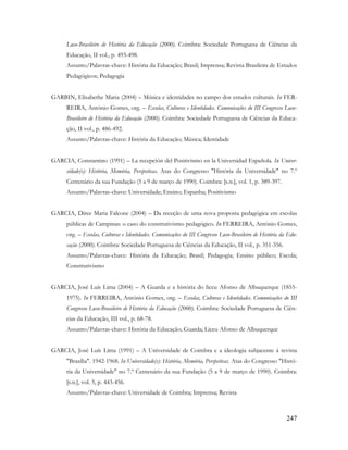 247
Luso-Brasileiro de História da Educação (2000). Coimbra: Sociedade Portuguesa de Ciências da
Educação, II vol., p. 493-498.
Assunto/Palavras-chave: História da Educação; Brasil; Imprensa; Revista Brasileira de Estudos
Pedagógicos; Pedagogia
GARBIN, Elisabethe Maria (2004) – Música e identidades no campo dos estudos culturais. In FER-
REIRA, António Gomes, org. – Escolas, Culturas e Identidades. Comunicações do III Congresso Luso-
Brasileiro de História da Educação (2000). Coimbra: Sociedade Portuguesa de Ciências da Educa-
ção, II vol., p. 486-492.
Assunto/Palavras-chave: História da Educação; Música; Identidade
GARCIA, Constantino (1991) – La recepción del Positivismo en la Universidad Española. In Univer-
sidade(s): História, Memória, Perspetivas. Atas do Congresso "História da Universidade" no 7.º
Centenário da sua Fundação (5 a 9 de março de 1990). Coimbra: [s.n.], vol. 1, p. 389-397.
Assunto/Palavras-chave: Universidade; Ensino; Espanha; Positivismo
GARCIA, Dirce Maria Falcone (2004) – Da receção de uma nova proposta pedagógica em escolas
públicas de Campinas: o caso do construtivismo pedagógico. In FERREIRA, António Gomes,
org. – Escolas, Culturas e Identidades. Comunicações do III Congresso Luso-Brasileiro de História da Edu-
cação (2000). Coimbra: Sociedade Portuguesa de Ciências da Educação, II vol., p. 351-356.
Assunto/Palavras-chave: História da Educação; Brasil; Pedagogia; Ensino público; Escola;
Construtivismo
GARCIA, José Luís Lima (2004) – A Guarda e a história do liceu Afonso de Albuquerque (1855-
1975). In FERREIRA, António Gomes, org. – Escolas, Culturas e Identidades. Comunicações do III
Congresso Luso-Brasileiro de História da Educação (2000). Coimbra: Sociedade Portuguesa de Ciên-
cias da Educação, III vol., p. 68-78.
Assunto/Palavras-chave: História da Educação; Guarda; Liceu Afonso de Albuquerque
GARCIA, José Luís Lima (1991) – A Universidade de Coimbra e a ideologia subjacente à revista
"Brasília". 1942-1968. In Universidade(s): História, Memória, Perspetivas. Atas do Congresso "Histó-
ria da Universidade" no 7.º Centenário da sua Fundação (5 a 9 de março de 1990). Coimbra:
[s.n.], vol. 5, p. 443-456.
Assunto/Palavras-chave: Universidade de Coimbra; Imprensa; Revista
 