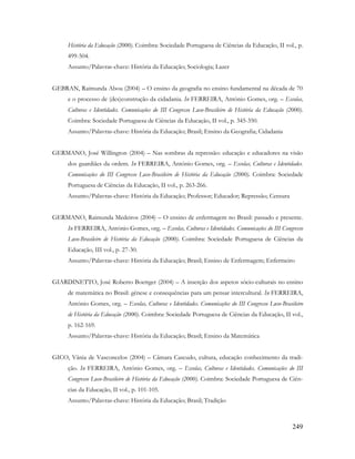 249
História da Educação (2000). Coimbra: Sociedade Portuguesa de Ciências da Educação, II vol., p.
499-504.
Assunto/Palavras-chave: História da Educação; Sociologia; Lazer
GEBRAN, Raimunda Abou (2004) – O ensino da geografia no ensino fundamental na década de 70
e o processo de (des)construção da cidadania. In FERREIRA, António Gomes, org. – Escolas,
Culturas e Identidades. Comunicações do III Congresso Luso-Brasileiro de História da Educação (2000).
Coimbra: Sociedade Portuguesa de Ciências da Educação, II vol., p. 345-350.
Assunto/Palavras-chave: História da Educação; Brasil; Ensino da Geografia; Cidadania
GERMANO, José Willington (2004) – Nas sombras da repressão: educação e educadores na visão
dos guardiães da ordem. In FERREIRA, António Gomes, org. – Escolas, Culturas e Identidades.
Comunicações do III Congresso Luso-Brasileiro de História da Educação (2000). Coimbra: Sociedade
Portuguesa de Ciências da Educação, II vol., p. 263-266.
Assunto/Palavras-chave: História da Educação; Professor; Educador; Repressão; Censura
GERMANO, Raimunda Medeiros (2004) – O ensino de enfermagem no Brasil: passado e presente.
In FERREIRA, António Gomes, org. – Escolas, Culturas e Identidades. Comunicações do III Congresso
Luso-Brasileiro de História da Educação (2000). Coimbra: Sociedade Portuguesa de Ciências da
Educação, III vol., p. 27-30.
Assunto/Palavras-chave: História da Educação; Brasil; Ensino de Enfermagem; Enfermeiro
GIARDINETTO, José Roberto Boettger (2004) – A inserção dos aspetos sócio-culturais no ensino
de matemática no Brasil: génese e consequências para um pensar intercultural. In FERREIRA,
António Gomes, org. – Escolas, Culturas e Identidades. Comunicações do III Congresso Luso-Brasileiro
de História da Educação (2000). Coimbra: Sociedade Portuguesa de Ciências da Educação, II vol.,
p. 162-169.
Assunto/Palavras-chave: História da Educação; Brasil; Ensino da Matemática
GICO, Vânia de Vasconcelos (2004) – Câmara Cascudo, cultura, educação conhecimento da tradi-
ção. In FERREIRA, António Gomes, org. – Escolas, Culturas e Identidades. Comunicações do III
Congresso Luso-Brasileiro de História da Educação (2000). Coimbra: Sociedade Portuguesa de Ciên-
cias da Educação, II vol., p. 101-105.
Assunto/Palavras-chave: História da Educação; Brasil; Tradição
 
