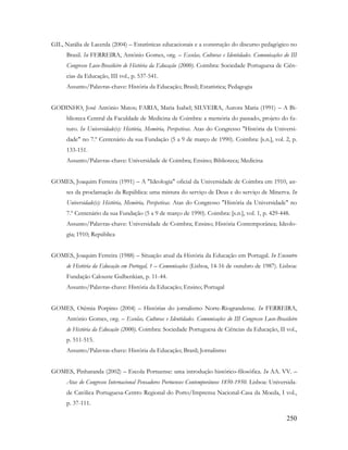 250
GIL, Natália de Lacerda (2004) – Estatísticas educacionais e a construção do discurso pedagógico no
Brasil. In FERREIRA, António Gomes, org. – Escolas, Culturas e Identidades. Comunicações do III
Congresso Luso-Brasileiro de História da Educação (2000). Coimbra: Sociedade Portuguesa de Ciên-
cias da Educação, III vol., p. 537-541.
Assunto/Palavras-chave: História da Educação; Brasil; Estatística; Pedagogia
GODINHO, José António Matos; FARIA, Maria Isabel; SILVEIRA, Aurora Maria (1991) – A Bi-
blioteca Central da Faculdade de Medicina de Coimbra: a memória do passado, projeto do fu-
turo. In Universidade(s): História, Memória, Perspetivas. Atas do Congresso "História da Universi-
dade" no 7.º Centenário da sua Fundação (5 a 9 de março de 1990). Coimbra: [s.n.], vol. 2, p.
133-151.
Assunto/Palavras-chave: Universidade de Coimbra; Ensino; Biblioteca; Medicina
GOMES, Joaquim Ferreira (1991) – A "Ideologia" oficial da Universidade de Coimbra em 1910, an-
tes da proclamação da República: uma mistura do serviço de Deus e do serviço de Minerva. In
Universidade(s): História, Memória, Perspetivas. Atas do Congresso "História da Universidade" no
7.º Centenário da sua Fundação (5 a 9 de março de 1990). Coimbra: [s.n.], vol. 1, p. 429-448.
Assunto/Palavras-chave: Universidade de Coimbra; Ensino; História Contemporânea; Ideolo-
gia; 1910; República
GOMES, Joaquim Ferreira (1988) – Situação atual da História da Educação em Portugal. In Encontro
de História da Educação em Portugal, 1 – Comunicações (Lisboa, 14-16 de outubro de 1987). Lisboa:
Fundação Calouste Gulbenkian, p. 11-44.
Assunto/Palavras-chave: História da Educação; Ensino; Portugal
GOMES, Otêmia Porpino (2004) – Histórias do jornalismo Norte-Riograndense. In FERREIRA,
António Gomes, org. – Escolas, Culturas e Identidades. Comunicações do III Congresso Luso-Brasileiro
de História da Educação (2000). Coimbra: Sociedade Portuguesa de Ciências da Educação, II vol.,
p. 511-515.
Assunto/Palavras-chave: História da Educação; Brasil; Jornalismo
GOMES, Pinharanda (2002) – Escola Portuense: uma introdução histórico-filosófica. In AA. VV. –
Atas do Congresso Internacional Pensadores Portuenses Contemporâneos 1850-1950. Lisboa: Universida-
de Católica Portuguesa-Centro Regional do Porto/Imprensa Nacional-Casa da Moeda, I vol.,
p. 37-111.
 