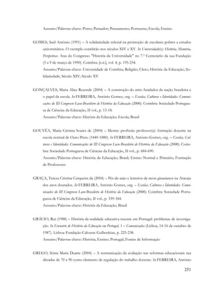 251
Assunto/Palavras-chave: Porto; Pensador; Pensamento; Portuense; Escola; Ensino
GOMES, Saúl António (1991) – A solidariedade eclesial na promoção de escolares pobres a estudos
universitários. O exemplo coimbrão nos séculos XIV e XV. In Universidade(s): História, Memória,
Perspetivas. Atas do Congresso "História da Universidade" no 7.º Centenário da sua Fundação
(5 a 9 de março de 1990). Coimbra: [s.n.], vol. 4, p. 195-234.
Assunto/Palavras-chave: Universidade de Coimbra; Religião; Clero; História da Educação; So-
lidariedade; Século XIV; Século XV
GONÇALVES, Maria Alice Rezende (2004) – A construção do mito fundador da nação brasileira e
o papel da escola. In FERREIRA, António Gomes, org. – Escolas, Culturas e Identidades. Comuni-
cações do III Congresso Luso-Brasileiro de História da Educação (2000). Coimbra: Sociedade Portugue-
sa de Ciências da Educação, II vol., p. 13-18.
Assunto/Palavras-chave: História da Educação; Escola; Brasil
GOUVÊA, Maria Cristina Soares de (2004) – Mestre: profissão professor(a): formação docente na
escola normal de Ouro Preto (1840-1880). In FERREIRA, António Gomes, org. – Escolas, Cul-
turas e Identidades. Comunicações do III Congresso Luso-Brasileiro de História da Educação (2000). Coim-
bra: Sociedade Portuguesa de Ciências da Educação, II vol., p. 684-690.
Assunto/Palavras-chave: História da Educação; Brasil; Ensino Normal e Primário; Formação
de Professores
GRAÇA, Tereza Cristina Cerqueira da (2004) – Pés-de-anjo e letreiros de neon ginasianos na Aracaju
dos anos dourados. In FERREIRA, António Gomes, org. – Escolas, Culturas e Identidades. Comu-
nicações do III Congresso Luso-Brasileiro de História da Educação (2000). Coimbra: Sociedade Portu-
guesa de Ciências da Educação, II vol., p. 339-344.
Assunto/Palavras-chave: História da Educação; Brasil
GRÁCIO, Rui (1988) – História da realidade educativa recente em Portugal: problemas de investiga-
ção. In Encontro de História da Educação em Portugal, 1 – Comunicações (Lisboa, 14-16 de outubro de
1987). Lisboa: Fundação Calouste Gulbenkian, p. 225-238.
Assunto/Palavras-chave: História; Ensino; Portugal; Fontes de Informação
GREGO, Sônia Maria Duarte (2004) – A normatização da avaliação nas reformas educacionais nas
décadas de 70 a 90 como elemento de regulação do trabalho docente. In FERREIRA, António
 