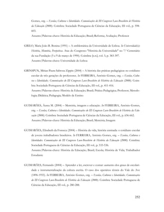 252
Gomes, org. – Escolas, Culturas e Identidades. Comunicações do III Congresso Luso-Brasileiro de História
da Educação (2000). Coimbra: Sociedade Portuguesa de Ciências da Educação, III vol., p. 598-
603.
Assunto/Palavras-chave: História da Educação; Brasil; Reforma; Avaliação; Professor
GRILO, Maria João B. Bonina (1991) – A emblemática da Universidade de Lisboa. In Universidade(s):
História, Memória, Perspetivas. Atas do Congresso "História da Universidade" no 7.º Centenário
da sua Fundação (5 a 9 de março de 1990). Coimbra: [s.n.], vol. 3, p. 383-397.
Assunto/Palavras-chave: Universidade de Lisboa
GRINSPUN, Mírian Paura Sabrosa Zippin (2004) – A história das práticas pedagógicas no cotidiano
escolar de três gerações de professores. In FERREIRA, António Gomes, org. – Escolas, Cultu-
ras e Identidades. Comunicações do III Congresso Luso-Brasileiro de História da Educação (2000). Coim-
bra: Sociedade Portuguesa de Ciências da Educação, III vol., p. 411-416.
Assunto/Palavras-chave: História da Educação; Brasil; Prática Pedagógica; Professor; Metodo-
logia; Didática; Pedagogia; Modelo de Ensino
GUIMARÃES, Áurea M. (2004) – Memória, imagens e educação. In FERREIRA, António Gomes,
org. – Escolas, Culturas e Identidades. Comunicações do III Congresso Luso-Brasileiro de História da Edu-
cação (2000). Coimbra: Sociedade Portuguesa de Ciências da Educação, III vol., p. 656-662.
Assunto/Palavras-chave: História da Educação; Brasil; Memória; Imagem
GUIMARÃES, Elisabeth da Fonseca (2004) – História da vida, história ensinada: o cotidiano escolar
de jovens trabalhadores brasileiros. In FERREIRA, António Gomes, org. – Escolas, Culturas e
Identidades. Comunicações do III Congresso Luso-Brasileiro de História da Educação (2000). Coimbra:
Sociedade Portuguesa de Ciências da Educação, III vol., p. 533-536.
Assunto/Palavras-chave: História da Educação; Brasil; Escola; História de Vida; Trabalhador
Estudante
GUIMARÃES, Fernando (2004) – Aprender a ler, escrever e contar: aumento dos graus de escolari-
dade e instrumentalização da cultura escrita. O caso dos operários têxteis do Vale do Ave
(1896-1955). In FERREIRA, António Gomes, org. – Escolas, Culturas e Identidades. Comunicações
do III Congresso Luso-Brasileiro de História da Educação (2000). Coimbra: Sociedade Portuguesa de
Ciências da Educação, III vol., p. 280-288.
 