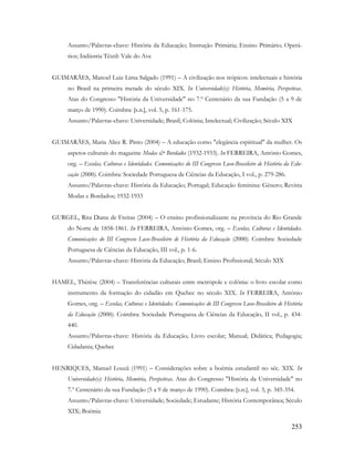 253
Assunto/Palavras-chave: História da Educação; Instrução Primária; Ensino Primário; Operá-
rios; Indústria Têxtil: Vale do Ave
GUIMARÃES, Manoel Luiz Lima Salgado (1991) – A civilização nos trópicos: intelectuais e história
no Brasil na primeira metade do século XIX. In Universidade(s): História, Memória, Perspetivas.
Atas do Congresso "História da Universidade" no 7.º Centenário da sua Fundação (5 a 9 de
março de 1990). Coimbra: [s.n.], vol. 5, p. 161-175.
Assunto/Palavras-chave: Universidade; Brasil; Colónia; Intelectual; Civilização; Século XIX
GUIMARÃES, Maria Alice R. Pinto (2004) – A educação como "elegância espiritual" da mulher. Os
aspetos culturais do magazine Modas & Bordados (1932-1933). In FERREIRA, António Gomes,
org. – Escolas, Culturas e Identidades. Comunicações do III Congresso Luso-Brasileiro de História da Edu-
cação (2000). Coimbra: Sociedade Portuguesa de Ciências da Educação, I vol., p. 279-286.
Assunto/Palavras-chave: História da Educação; Portugal; Educação feminina: Género; Revista
Modas e Bordados; 1932-1933
GURGEL, Rita Diana de Freitas (2004) – O ensino profissionalizante na província do Rio Grande
do Norte de 1858-1861. In FERREIRA, António Gomes, org. – Escolas, Culturas e Identidades.
Comunicações do III Congresso Luso-Brasileiro de História da Educação (2000). Coimbra: Sociedade
Portuguesa de Ciências da Educação, III vol., p. 1-6.
Assunto/Palavras-chave: História da Educação; Brasil; Ensino Profissional; Século XIX
HAMEL, Thérèse (2004) – Transferências culturais entre metrópole e colônia: o livro escolar como
instrumento da formação do cidadão em Quebec no século XIX. In FERREIRA, António
Gomes, org. – Escolas, Culturas e Identidades. Comunicações do III Congresso Luso-Brasileiro de História
da Educação (2000). Coimbra: Sociedade Portuguesa de Ciências da Educação, II vol., p. 434-
440.
Assunto/Palavras-chave: História da Educação; Livro escolar; Manual; Didática; Pedagogia;
Cidadania; Quebec
HENRIQUES, Manuel Louzã (1991) – Considerações sobre a boémia estudantil no séc. XIX. In
Universidade(s): História, Memória, Perspetivas. Atas do Congresso "História da Universidade" no
7.º Centenário da sua Fundação (5 a 9 de março de 1990). Coimbra: [s.n.], vol. 3, p. 345-354.
Assunto/Palavras-chave: Universidade; Sociedade; Estudante; História Contemporânea; Século
XIX; Boémia
 